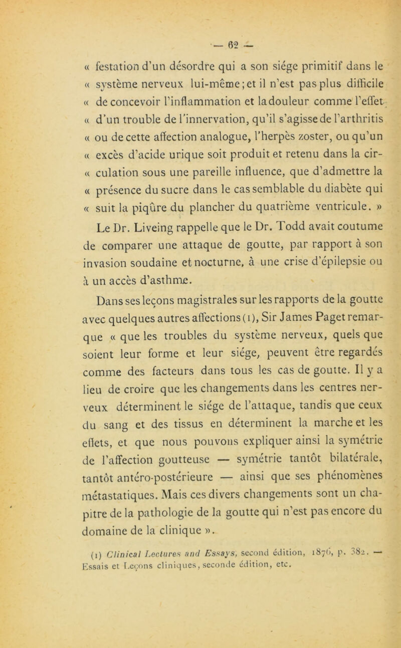 « festation d’un desordre qui a son siege primitif dans le « systeme nerveux lui-meme; et il n’est pas plus difficile w deconcevoir Tinflammation et ladouleur comme l’effet « d’un trouble de l’innervation, qu’il s’agissede l’arthritis « ou de cette affection analogue, l’herpes zoster, ou qu’un w exces d’acide urique soit produit et retenu dans la cir- « culation sous une pareille influence, que d’admettre la « presence du sucre dans le cassemblable du diabete qui « suit la piqure du plancher du quatrieme ventricule. » Le Dr. Liveing rappelle que le Dr. Todd avait coutume de comparer une attaque de goutte, par rapport a son invasion soudaine et nocturne, a une crise d’epilepsie ou a un acces d’asthme. Dans ses lecons magistrales sur les rapports de la goutte avec quelques autres affections(i), Sir James Paget remar- que « que les troubles du systeme nerveux, quels que soient leur forme et leur siege, peuvent etre regardes comme des facteurs dans tous les cas de goutte. II y a lieu de croire que les changements dans les centres ner- veux determinent le siege de l’attaque, tandis que ceux du sang et des tissus en determinent la marche et les eflets, et que nous pouvons expliquer ainsi la symetrie de l’affection goutteuse — symetrie tantot bilaterale, tantot antero-posterieure — ainsi que ses phenomenes metastatiques. Mais ces divers changements sont un cha- pitre de la pathologic de la goutte qui n’est pas encore du domaine de la clinique ». (i) Clinical Lectures and Essays, second edition, 187b, p. 38>. — Kssais et Lecons cliniques, seconde edition, etc.