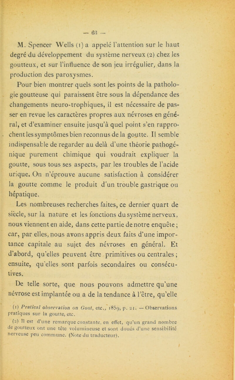 M. Spencer Wells (i) a appele Tattention sur le haut degre du developpement du systeme nerveux (2) chez les goutteux, et sur Tinffuence de son jeu irregulier, dans la production des paroxysmes. Pour bien montrer quels sont les points de la patholo- gic goutteuse qui paraissent etre sous la dependance des changements neuro-tropbiques, il est necessaire de pas- ser en revue les caracteres propres aux nevroses en gene- ral, et d’examiner ensuite jusqu’a quel point s’en rappro- chent les symptomes bien reconnus de la goutte. II semble indispensable de regarder au dela d’une theorie pathoge- nique purement chimique qui voudrait expliquer la goutte, sous tous ses aspects, par les troubles de l’acide urique. On n’eprouve aucune satisfaction a considerer la goutte comme le produit d’un trouble gastrique ou hepatique. Les nombreuses recherches faites, ce dernier quart de siecle, sur la nature et les fonctions du systeme nerveux, nous viennent en aide, dans cette partie de notre enquete; car, par elles, nous avons appris deux faits d’une impor- tance capitale au sujet des nevroses en general. Et d’abord, qu’elles peuvent etre primitives ou centrales ; ensuite, qu’elles sont parfois secondaires ou consecu- tives. De telle sorte, que nous pouvons admettre qu’une nevrose est implantee ou a de la tendance a Tetre, qu’elle (1) Pratical observation on Gout, etc,, i85g, p. 21. —Observations pratiques sur la goutte, etc. (2) II est (Tune remarque constante, en effet, qu’un grand nombre de goutteux ont une tetc volumineuse et sont doues d'une sensibilite nerveuse peu commune. (Note du traducteur).