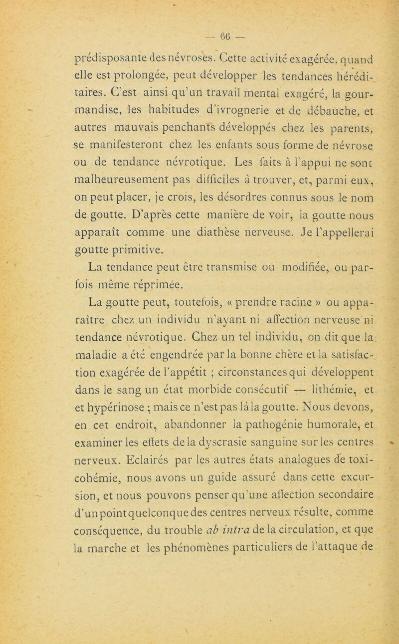 predisposante desnevroses. Cette activite exageree, quand elle est prolongee, peut developper les tendances heredi- taires. C’est ainsi qu’un travail mental exagere, la gour- mandise, les habitudes d’ivrognerie et de debauche, et autres mauvais penchants developpes chez les parents, se manifesteront chez les enfants sous forme de nevrose ou de tendance nevrotique. Les faits a l’appui ne sonc malheureusement pas difficiles atrouver, et, parmi eux, on peut placer, je crois, les desordres connus sous le nom de goutte. D’apres cette maniere de voir, la goutte nous apparait comme une diathese nerveuse. Je Tappellerai goutte primitive. La tendance peut etre transmise ou modifiee, ou par- fois meme reprimee. La goutte peut, toutefois, « prendre racine » ou appa- raitre chez un individu n'ayant ni affection nerveuse ni tendance nevrotique. Chez un tel individu, on ditque la maladie aete engendree par la bonne chere et la satisfac- tion exageree de l’appetit ; circonstancesqui developpent dans le sang un etat morbide consecutif — lithemie, et et hyperinose • maisce n’estpas la la goutte. Nous devons, en cet endroit, abandonner ia pathogenie humorale, et examiner les diets de la dyscrasie sanguine sur les centres nerveux. Eclaires par les autres etats analogues de toxi- cohemie, nous avons un guide assure dans cette excur- sion, et nous pouvons penserqu'une affection secondaire d’unpointquelconquedes centres nerveux resulte, comme consequence, du trouble ab intra de la circulation, et que la marche et les phenomenes particuliers de Tattaque de