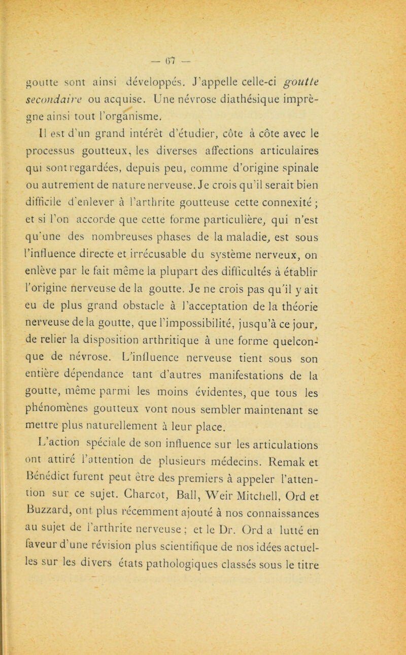 — 6*7 — goutte sont ainsi developpes. J'appelle celle-ci goutte secondaire ou acquise. Une nevrose diathesique impre- gne ainsi tout l’organisme. II est d’un grand interet d’etudier, cote a cote avec le processus goutteux, les diverses affections articulaires qui sont regardees, depuis peu, comme d’origine spinale ou autrement de nature nerveuse. Je crois qu'il serait bien difficile d'enlever a l’arthrite goutteuse cette connexite; et si Ton accorde que cette forme particuliere, qui n’est qu'une des nombreuses phases de la maladie, est sous I’influence directe et irrecusable du systeme nerveux, on enleve par le fait meme la plupart des difficultes a etablir l’origine nerveuse de la goutte. Je ne crois pas qu'il y ait eu de plus grand obstacle a 1’acceptation de la theorie nerveuse de la goutte, que l’impossibilite, jusqu’a ce jour, de relier la disposition arthritique a une forme quelcon- que de nevrose. ^influence nerveuse tient sous son entiere dependance tant d’autres manifestations de la goutte, meme parmi les moins evidentes, que tous les phenomenes goutteux vont nous sembler maintenant se mettre plus naturellement a leur place. L action speciale de son influence sur les articulations ont attire 1 attention de plusieurs medecins. Remak et Benedict furent peut etre des premiers a appeler l’atten- tion sur ce sujet. Charcot, Ball, Weir Mitchell, Order Buzzard, ont plus recemment ajoute a nos connaissances au sujet de l’arthrite nerveuse ; et le Dr. Ord a lutte en faveur d une revision plus scientifique de nosidees actuel- les sur les divers etats pathologiques classes sous le titre