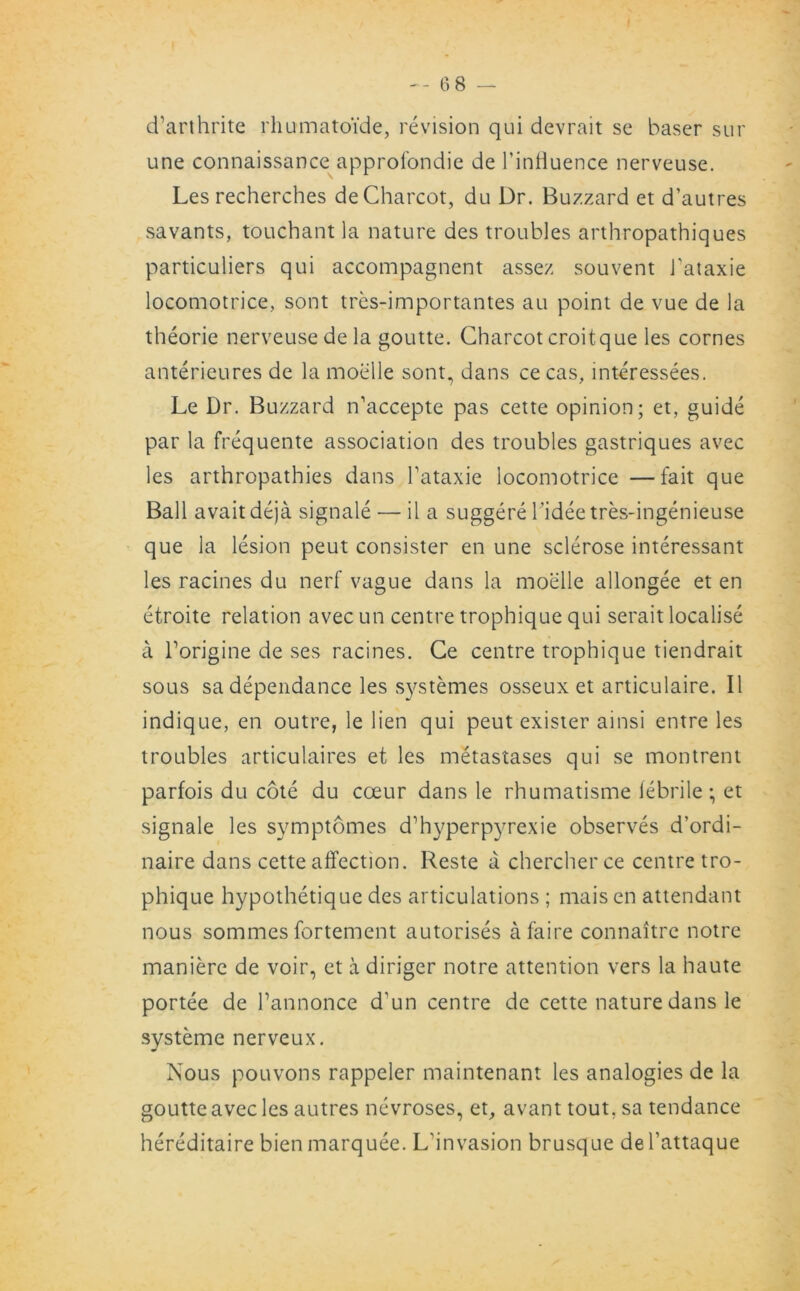 cTarthrite rhumato'ide, revision qui devrait se baser sur une connaissance approlondie de l’inlluence nerveuse. Les recherches de Charcot, du Dr. Buzzard et d’autres savants, touchant la nature des troubles arthropathiques particuliers qui accompagnent assez sou vent Tataxie locomotrice, sont tres-importantes au point de vue de la theorie nerveuse de la goutte. Charcot croitque les cornes anterieures de la moelle sont, dans cecas, interessees. Le Dr. Buzzard n’accepte pas cette opinion; et, guide par la frequente association des troubles gastriques avec les arthropathies dans Tataxie locomotrice —fait que Ball avait deja signale — il a suggere 1 'idee tres-ingenieuse que la lesion peut consister en une sclerose interessant les racines du nerf vague dans la moelle allongee et en etroite relation avec un centre trophique qui serait localise a Torigine de ses racines. Ce centre trophique tiendrait sous sa dependance les systemes osseux et articulaire. II indique, en outre, le lien qui peut exister ainsi entre les troubles articulaires et les metastases qui se montrent parfois du cote du coeur dans le rhumatisme febrile; et signale les symptomes d’hyperpjTexie observes d’ordi- naire dans cette affection. Reste a chercherce centre tro- phique hypothetique des articulations ; mais en attendant nous sommes fortement autorises afaire connaitre notre maniere de voir, et a diriger notre attention vers la haute portee de l’annonce d’un centre de cette nature dans le systeme nerveux. Nous pouvons rappeler maintenant les analogies de la goutte avec les autres nevroses, et, avant tout, sa tendance hereditaire bien marquee. L'invasion brusque de l’attaque
