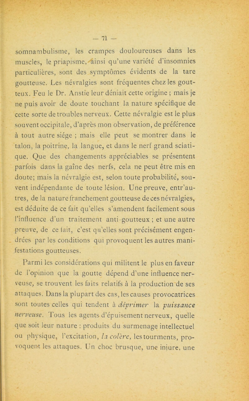 somnambulisme, les crampes douloureuses dans les muscles, le priapisme^ainsi qu’une variete d'insomnies particulieres, sont des symptomes evidents de la tare goutteuse. Les nevralgies sont frequentes chez les gout- teux. Feu le Dr. Anstie leur deniait cette origine ; mais je ne puis avoir de doute touchant la nature specifique de cette sorte de troubles nerveux. Cette nevralgie est le plus souvent occipitale, d’apres mon observation, de preference a tout autre siege ; mais elle peut se montrer dans le talon, la poitrine, la langue, et dans le nerf grand sciati- que. Que des changements appreciates se presentent parl'ois dans la game des nerfs, cela ne peut etre mis en doute; mais la nevralgie est, selon toute probability, sou- vent independante de toute lesion. Unepreuve, entr'au- tres, de la nature lranchement goutteuse deces nevralgies, est deduite de ce fait qidelles s’amendent facilement sous dinfluence d’un traitement anti goutteux ; et une autre preuve, de ce lait, best qu’elles sont precisement engen- drees par les conditions qui provoquent les autres mani- festations goutteuses. Parmi les considerations qui militent le plus en faveur de l’opinion que la goutte depend d’une influence ner- veuse, se trouvent les fa its relatifs a la production de ses attaques. Dans la plupart des cas, les causes provocatrices sont toutes celles qui tendent a deprimer la puissance nerveuse. Tous les agents d’epuisement nerveux, quelle que soit leur nature : produits du surmenage intellectuel ou physique, dexcitation, la col'erc, lestourments, pro- voquent les attaques. Un choc brusque, une iniure. une