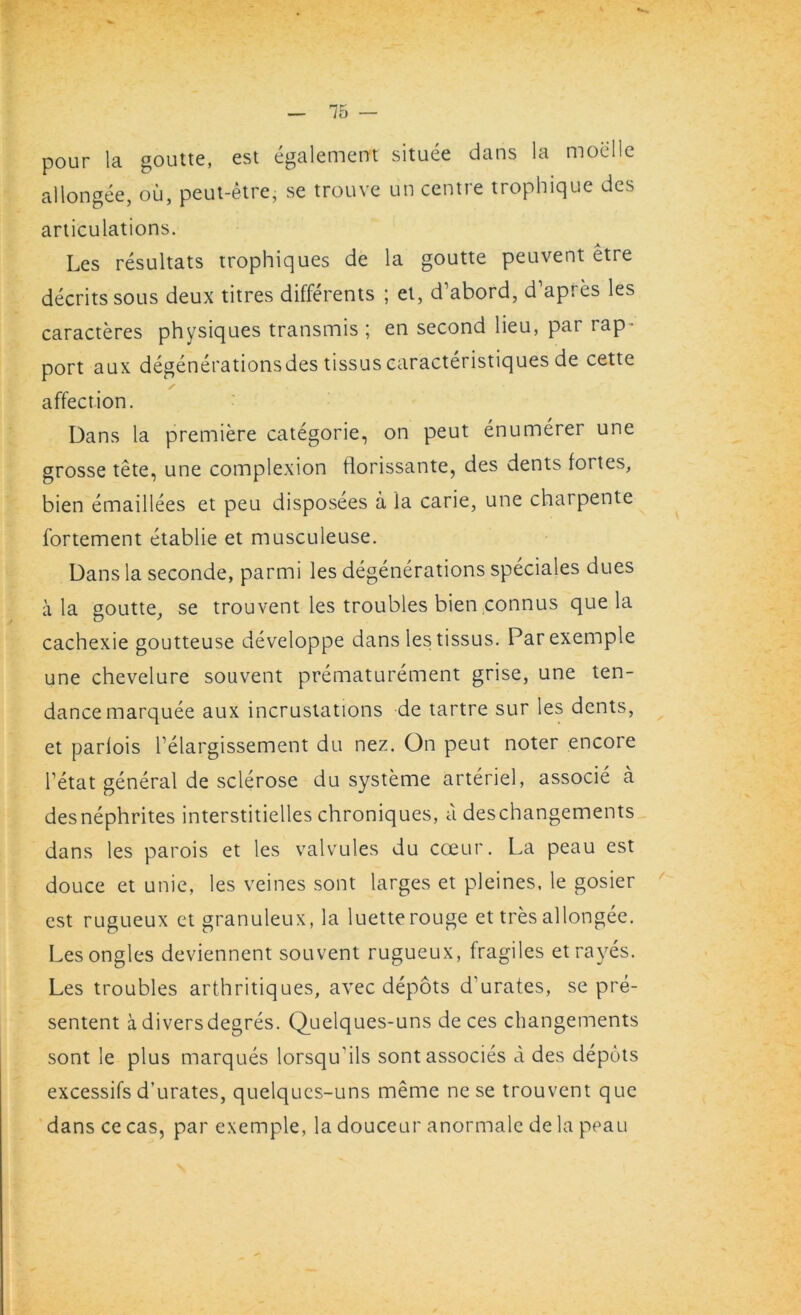 75 pour la goutte, est egalement situee dans la moelle al Ion gee, ou, peut-etre, se trouve un centre trophique des articulations. Les resultats trophiques de la goutte peuvent etre decritssous deux titres differents ; et, d’abord, d apies les caracteres physiques transmis ; en second lieu, par rap - port aux degenerations des tissus caracteristiques de cette ✓ affection. Dans la premiere categorie, on peut enumerer une grosse tete, une complexion fiorissante, des dents fortes, bien emaillees et peu disposees a la carie, une charpente fortement etablie et musculeuse. Dans la seconde, parmi les degenerations speciales dues a la goutte, se trouvent les troubles bien connus que la cachexie goutteuse developpe dans les tissus. Parexemple une chevelure souvent prematurement grise, une ten- dance marquee aux incrustations de tartre sur les dents, et parlois l elargissement du nez. On peut noter encore l’etat general de sclerose du systeme arteriel, associe a desnephrites interstitielles chroniques, a deschangements dans les parois et les valvules du coeur. La peau est douce et unie, les veines sont larges et pleines, le gosier est rugueux et granuleux, la luetterouge et tres allongee. Lesongles deviennent souvent rugueux, fragiles etrayes. Les troubles arthritiques, avec depots d’urates, se pre- sentent a divers degres. Quelques-uns de ces cbangements sont le plus marques lorsqu'ils sontassocies a des depots excessifs d’urates, quelques-uns meme ne se trouvent que dans ce cas, par exemple, la douceur anormale de la peau