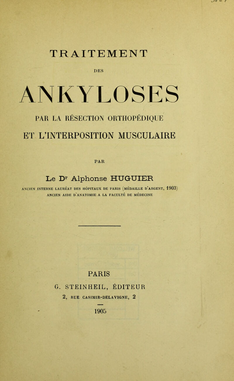 o r TRAITEMENT DES ANKYLOSES PAR LA RÉSECTION ORTHOPÉDIQUE ET L’INTERPOSITION MUSCULAIRE PAR Le Dr Alphonse HUGUIER ANCIEN INTERNE LAURÉAT DES HÔPITAUX DE PARIS (MÉDAILLE D’ARGENT, 1903) ANCIEN AIDE D’ANATOMIE A LA FACULTÉ DE MÉDECINE PARIS G. STEINHEIL, ÉDITEUR 2, RUE CAS1MIR-DELAVIGNE, 2 1905