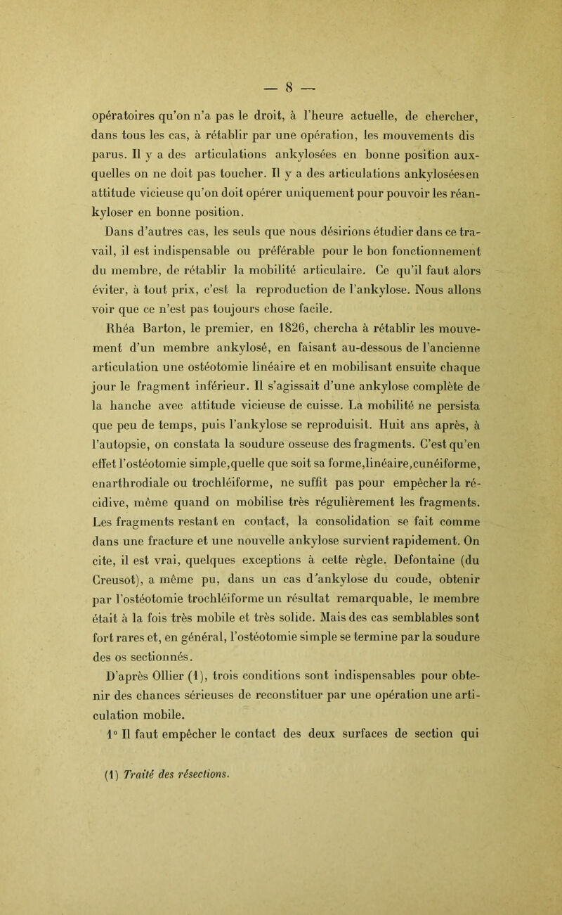 opératoires qu’on n’a pas le droit, à l’heure actuelle, de chercher, dans tous les cas, à rétablir par une opération, les mouvements dis parus. Il y a des articulations ankylosées en bonne position aux- quelles on ne doit pas toucher. Il y a des articulations ankylosées en attitude vicieuse qu’on doit opérer uniquement pour pouvoir les réan- kyloser en bonne position. Dans d’autres cas, les seuls que nous désirions étudier dans ce tra- vail, il est indispensable ou préférable pour le bon fonctionnement du membre, de rétablir la mobilité articulaire. Ce qu’il faut alors éviter, à tout prix, c’est la reproduction de l’ankylose. Nous allons voir que ce n’est pas toujours chose facile. Rhéa Barton, le premier, en 1826, chercha à rétablir les mouve- ment d’un membre ankylosé, en faisant au-dessous de l’ancienne articulation une ostéotomie linéaire et en mobilisant ensuite chaque jour le fragment inférieur. Il s’agissait d'une ankylosé complète de la hanche avec attitude vicieuse de cuisse. La mobilité ne persista que peu de temps, puis l’ankylose se reproduisit. Huit ans après, à l’autopsie, on constata la soudure osseuse des fragments. C’est qu’en effet l’ostéotomie simple,quelle que soit sa forme,linéaire,cunéiforme, enarthrodiale ou trochléiforme, ne suffit pas pour empêcher la ré- cidive, même quand on mobilise très régulièrement les fragments. Les fragments restant en contact, la consolidation se fait comme dans une fracture et une nouvelle ankylosé survient rapidement. On cite, il est vrai, quelques exceptions à cette règle. Defontaine (du Creusot), a même pu, dans un cas d'ankylosé du coude, obtenir par l’ostéotomie trochléiforme un résultat remarquable, le membre était à la fois très mobile et très solide. Mais des cas semblables sont fort rares et, en général, l’ostéotomie simple se termine par la soudure des os sectionnés. D’après Ollier (1), trois conditions sont indispensables pour obte- nir des chances sérieuses de reconstituer par une opération une arti- culation mobile. 1° Il faut empêcher le contact des deux surfaces de section qui (t) Traité des résections.