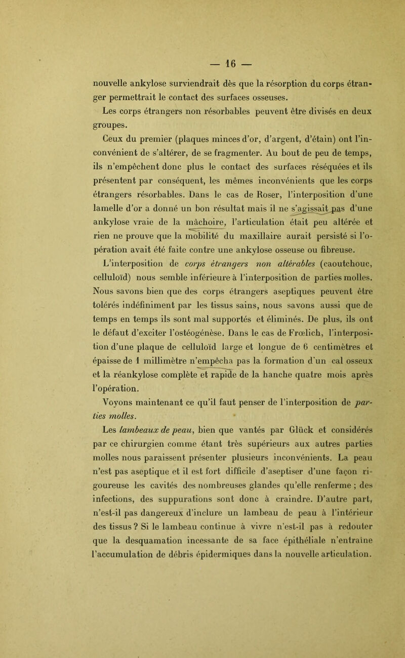 nouvelle ankylosé surviendrait dès que la résorption du corps étran- ger permettrait le contact des surfaces osseuses. Les corps étrangers non résorbables peuvent être divisés en deux groupes. Ceux du premier (plaques minces d’or, d’argent, d’étain) ont l’in- convénient de s’altérer, de se fragmenter. Au bout de peu de temps, ils n’empêchent donc plus le contact des surfaces réséquées et ils présentent par conséquent, les mêmes inconvénients que les corps étrangers résorbables. Dans le cas de Roser, l’interposition d’une lamelle d’or a donné un bon l’ésultat mais il ne s’agissait jias d’une ankylosé vraie de la mâchoire, l’articulation était peu altérée et rien ne prouve que la mobilité du maxillaire aurait persisté si l’o- pération avait été faite contre une ankylosé osseuse ou fibreuse. L’interposition de corps étrangers non altérables (caoutchouc, celluloïd) nous semble inférieure à l’interposition de parties molles. Nous savons bien que des corps étrangers aseptiques peuvent être tolérés indéfiniment par les tissus sains, nous savons aussi que de temps en temps ils sont mal supportés et éliminés. De plus, ils ont le défaut d’exciter l’ostéogénèse. Dans le cas de Frœlich, l’interposi- tion d’une plaque de celluloïd large et longue de 6 centimètres et épaisse de 1 millimètre n’empêcha pas la formation d'un cal osseux et la réankylose complète et rapide de la hanche quatre mois après l’opération. Voyons maintenant ce qu’il faut penser de l’interposition de par- ties molles. Les lambeaux de peau, bien que vantés par Glück et considérés par ce chirurgien comme étant très supérieurs aux autres parties molles nous paraissent présenter plusieurs inconvénients. La peau n’est pas aseptique et il est fort difficile d’aseptiser d’une façon ri- goureuse les cavités des nombreuses glandes qu’elle renferme ; des infections, des suppurations sont donc à craindre. D’autre part, n’est-il pas dangereux d’inclure un lambeau de peau à l’intérieur des tissus ? Si le lambeau continue à vivre n’est-il pas à redouter que la desquamation incessante de sa face épithéliale n’entraîne l’accumulation de débris épidermiques dans la nouvelle articulation.