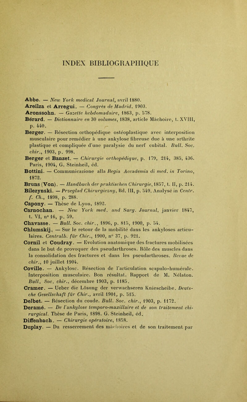 INDEX BIBLIOGRAPHIQUE Abbe. — New York medical Journal, avril 1880. Areilza et Arregui. — Congrès de Madrid, 1903. Aronssohn. — Gazelle hebdomadaire, 1863, p. 578. Bérard. — Dictionnaire en 30 volumes, 1838, article Mâchoire, t. XVIII, p. 440. Berger. — Résection orthopédique ostéoplastique avec interposition musculaire pour remédier à une ankylosé fibreuse due à une arthrite plastique et compliquée d’une paralysie du nerf cubital. Bull. Soc. chir., 1903, p. 998. Berger et Banzet. — Chirurgie, orthopédique, p. 179, 214, 385, 436. Paris, 1904, G. Steinheil, éd. Bottini. — Communicazione alla Regia Accademia di med. in Torino, 1872. Bruns (Von). — Handbuch der praktischen Chirurgie, 1857, t. II, p. 214. Bilezynski. — Przeglad Chirurgiczny, lîd. III, p. 549. Analysé in Cenlr. f. Ch., 1898, p. 288. Capony. — Thèse de Lyon, 1892. Carnochan. — New York med. and Surg. Journal, janvier 1847, t. VI, n° 16, p. 59. Chavasse. — Bull. Soc. chir., 1896, p. 815, 1900, p. 54. Chiumskij. — Sur le retour de la mobilité dans les ankylosés articu- laires. Cénlralb. für Chir., 1900, n° 37, p. 921. Cornil et Coudray. — Evolution anatomique des fractures mobilisées dans le but de provoquer des pseudarthroses. Rôle des muscles dans la consolidation des fractures et dans les pseudarthroses. Reçue de chir., 10 juillet 1904. Coville. — Ankylosc. Résection de l'articulation scapulo-humérale. Interposition musculaire. Bon résultat. Rapport de M. Nélaton. Bull. Soc. chir., décembre 1903, p. 1185. Cramer. — Ueber die Lôsung der verwaehseren Kniescheibe. Deuts- che Gesellschaft für Chir., avril 1901, p. 515. Delbet. — Résection du coude. Bull. Soc. chir., 1903, p. 1172. Deramé. — De 1 ankylosé temporo-maxillaire et de son traitement chi- rurgical. Thèse de Paris, 1898. G. Steinheil, éd. Diffenbach. — Chirurgie opératoire, 1858. Duplay. — Du resserrement des mâchoires et de son traitement par