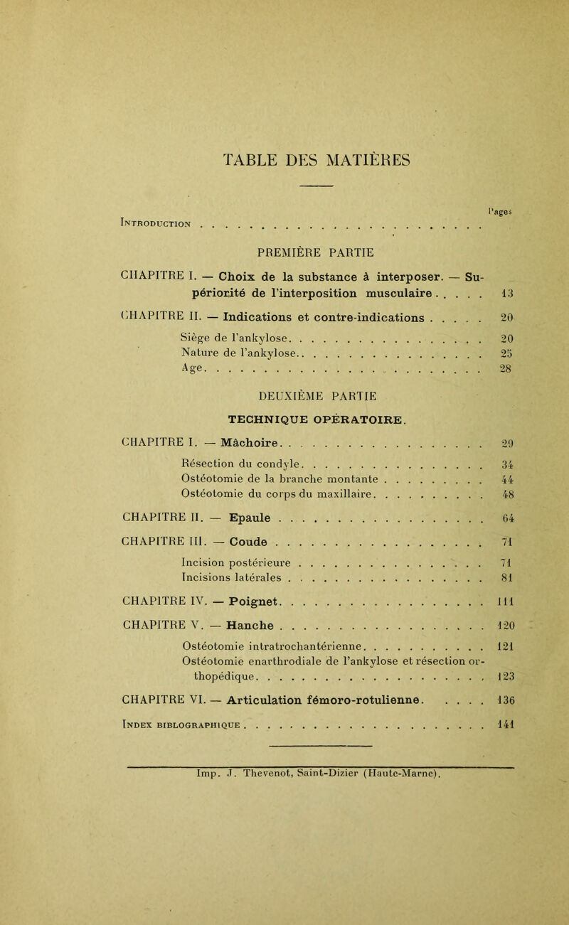TABLE DES MATIÈRES Introduction l’ages PREMIÈRE PARTIE CHAPITRE I. — Choix de la substance à interposer. — Su- périorité de l’interposition musculaire ..... 13 CHAPITRE II. — Indications et contre-indications 20 Siège de l'ankylose 20 Nature de l’ankylose 23 Age 28 DEUXIÈME PARTIE TECHNIQUE OPÉRATOIRE. CHAPITRE I. — Mâchoire 29 Résection du condyle 34 Ostéotomie de la branche montante 44 Ostéotomie du corps du maxillaire 48 CHAPITRE II. — Epaule 64 CHAPITRE III. — Coude 71 Incision postérieure 71 Incisions latérales 81 CHAPITRE IV. — Poignet 111 CHAPITRE V. — Hanche 120 Ostéotomie intratrochantérienne 121 Ostéotomie enarthrodiale de l’ankylose et résection or- thopédique 123 CHAPITRE VI. — Articulation fémoro-rotulienne 136 Index biblographique 141 lmp. J. Thevenot, Saint-Dizier (Haute-Marne).