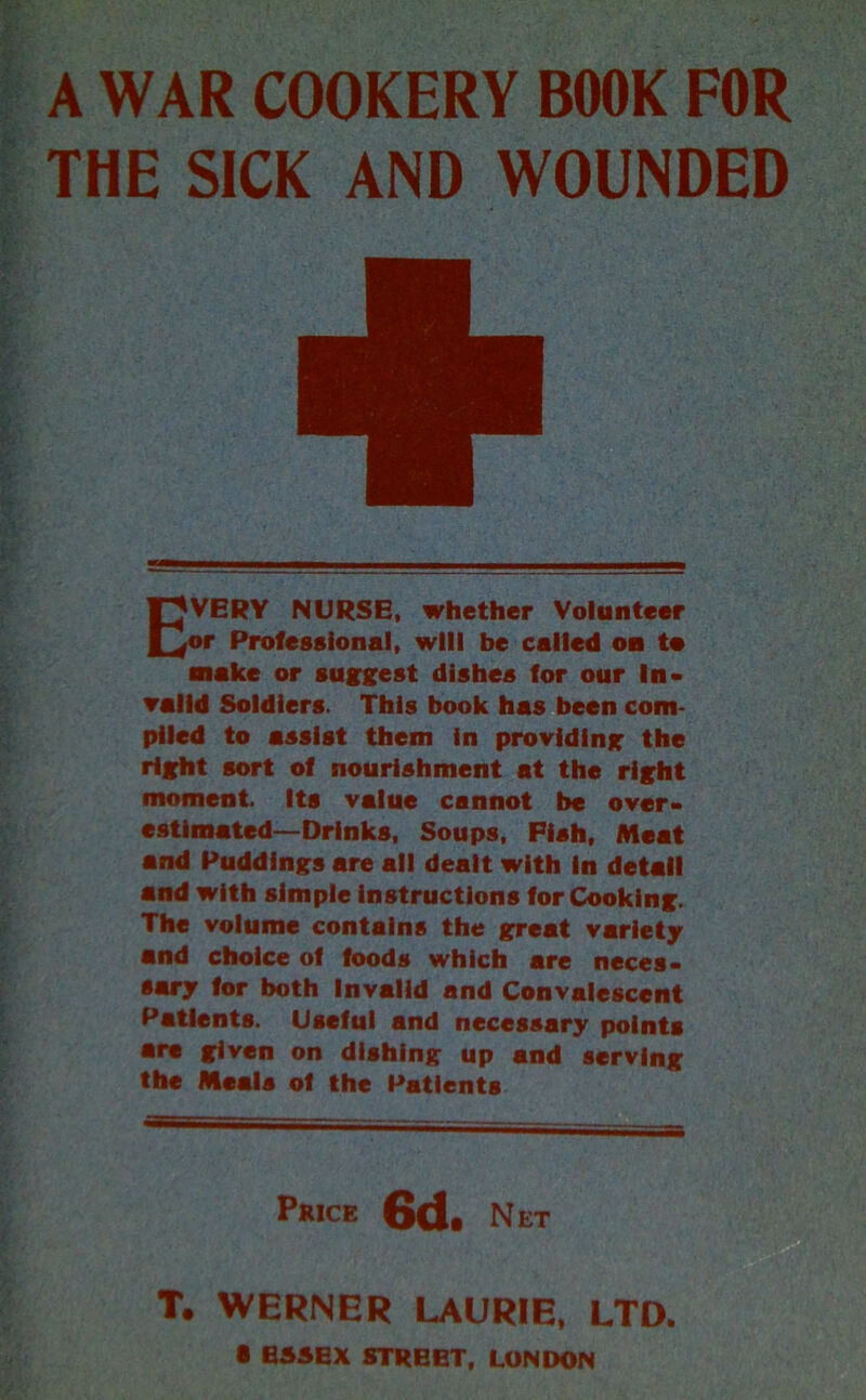 A WAR COOKERY BOOK FOR THE SICK AND WOUNDED EVERY NURSE, whether Volunteer or Professional, will be called on to make or suggest dishes for our In- valid Soldiers. This book has been com- plied to assist them in providing the right sort of nourishment at the right moment. Its value cannot be over- estimated—Drinks, Soups. Pish, Meat and Puddings are all dealt with in detail and with simple instructions for Cooking. The volume contains the great variety and choice of foods which are neces- sary for both Invalid and Convalescent Patients. Useful and necessary points are given on dishing up and serving the Meals of the Patients Price 6d. Net T. WERNER LAURIE, LTD. • ESSEX STREET, LONDON