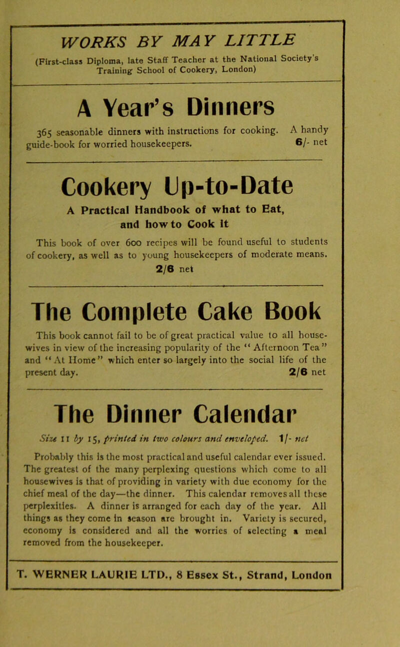 WORKS BY MAY LITTLE (First-class Diploma, late Staff Teacher at the National Society’s Training School of Cookery, London) A Year’s Dinners 365 seasonable dinners with instructions for cooking. A handy guide-book for worried housekeepers. 6/- net Cookery Cp-to-Date A Practical Handbook of what to Eat, and howto Cook it This book of over 600 recipes will be found useful to students of cookery, as well as to young housekeepers of moderate means. 2/6 net The Complete Cake Book This book cannot fail to be of great practical value to all house- wives in view of the increasing popularity of the “ Afternoon Tea” and “At Home” which enter so largely into the social life of the present day. 2/6 net The Dinner Calendar Size 11 by 15, printed in two colours and enveloped. 1/- net Probably this Is the most practical and useful calendar ever issued. The greatest of the many perplexing questions which come to all housewives is that of providing in variety with due economy for the chief meal of the day—the dinner. This calendar removes all these perplexities. A dinner is arranged for each day of the year. All things as they come in season are brought in. Variety is secured, economy is considered and all the worries of selecting a meal removed from the housekeeper. T. WERNER LAURIE LTD., 8 Essex St., Strand, London