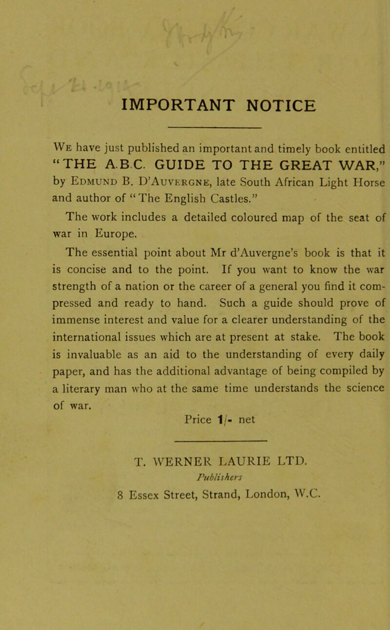 IMPORTANT NOTICE We have just published an important and timely book entitled “THE ABC. GUIDE TO THE GREAT WAR,” by Edmund B. D’Auvergne, late South African Light Horse and author of “The English Castles.” The work includes a detailed coloured map of the seat of war in Europe. The essential point about Mr d’Auvergne’s book is that it is concise and to the point. If you want to know the war strength of a nation or the career of a general you find it com- pressed and ready to hand. Such a guide should prove of immense interest and value for a clearer understanding of the international issues which are at present at stake. The book is invaluable as an aid to the understanding of every daily paper, and has the additional advantage of being compiled by a literary man who at the same time understands the science of war. Price 1/- net T. WERNER LAURIE LTD. Publishers 8 Essex Street, Strand, London, W.C.