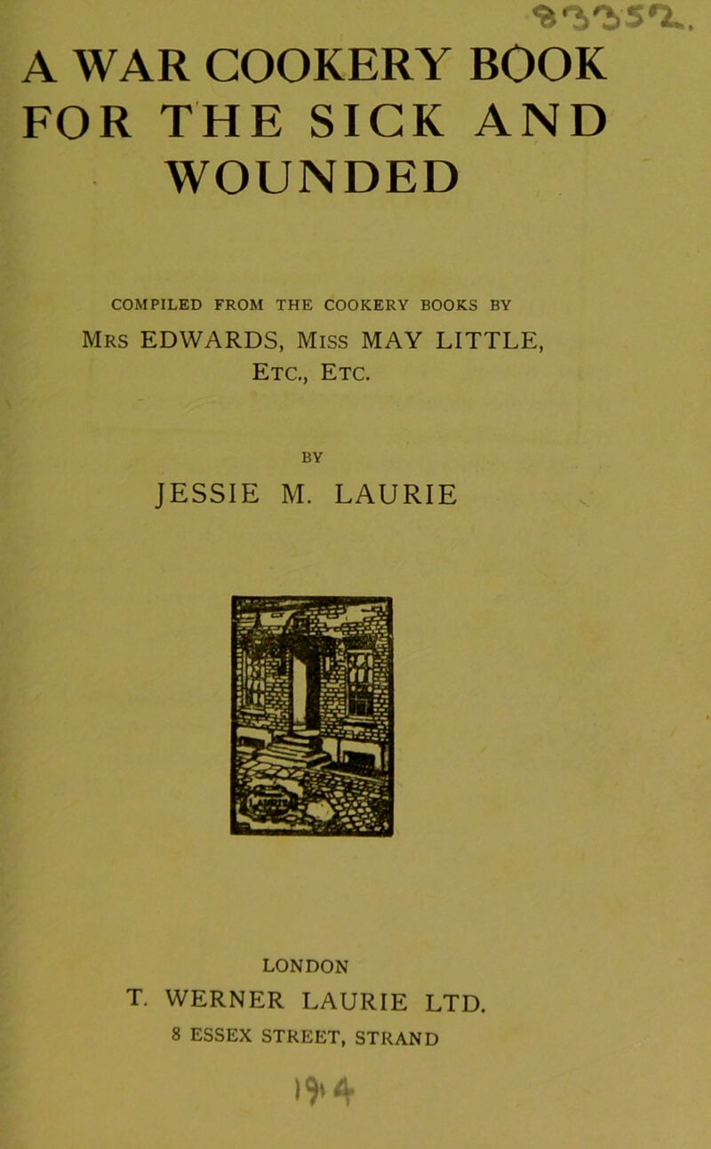 ’S'i'iSO.. A WAR COOKERY BOOK FOR THE SICK AND WOUNDED COMPILED FROM THE COOKERY BOOKS BY Mrs EDWARDS, Miss MAY LITTLE, Etc., Etc. BY JESSIE M. LAURIE LONDON T. WERNER LAURIE LTD. 8 ESSEX STREET, STRAND