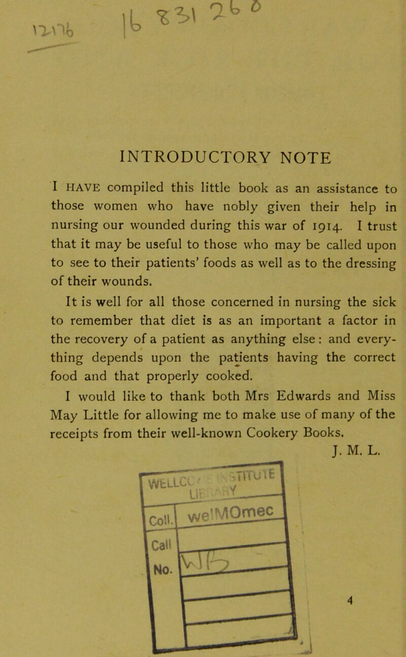 INTRODUCTORY NOTE I HAVE compiled this little book as an assistance to those women who have nobly given their help in nursing our wounded during this war of 1914. I trust that it may be useful to those who may be called upon to see to their patients’ foods as well as to the dressing of their wounds. It is well for all those concerned in nursing the sick to remember that diet is as an important a factor in the recovery of a patient as anything else: and every- thing depends upon the patients having the correct food and that properly cooked. I would like to thank both Mrs Edwards and Miss May Little for allowing me to make use of many of the receipts from their well-known Cookery Books. J. M. L.