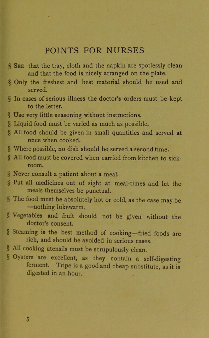 POINTS FOR NURSES § See that the tray, cloth and the napkin are spotlessly clean and that the food is nicely arranged on the plate. § Only the freshest and best material should be used and served. § In cases of serious illness the doctor’s orders must be kept to the letter. § Use very little seasoning without instructions. § Liquid food must be varied as much as possible. § All food should be given in small quantities and served at once when cooked. § Where possible, no dish should be served a second time. § All food must be covered when carried from kitchen to sick- room. § Never consult a patient about a meal. § Put all medicines out of sight at meal-times and let the meals themselves be punctual. § The food must be absolutely hot or cold, as the case may be —nothing lukewarm. § Vegetables and fruit should not be given without the doctor’s consent. § Steaming is the best method of cooking—fried foods are rich, and should be avoided in serious cases. § All cooking utensils must be scrupulously clean. § Oysters are excellent, as they contain a self-digesting ferment. Tripe is a good and cheap substitute, as it is digested in an hour.