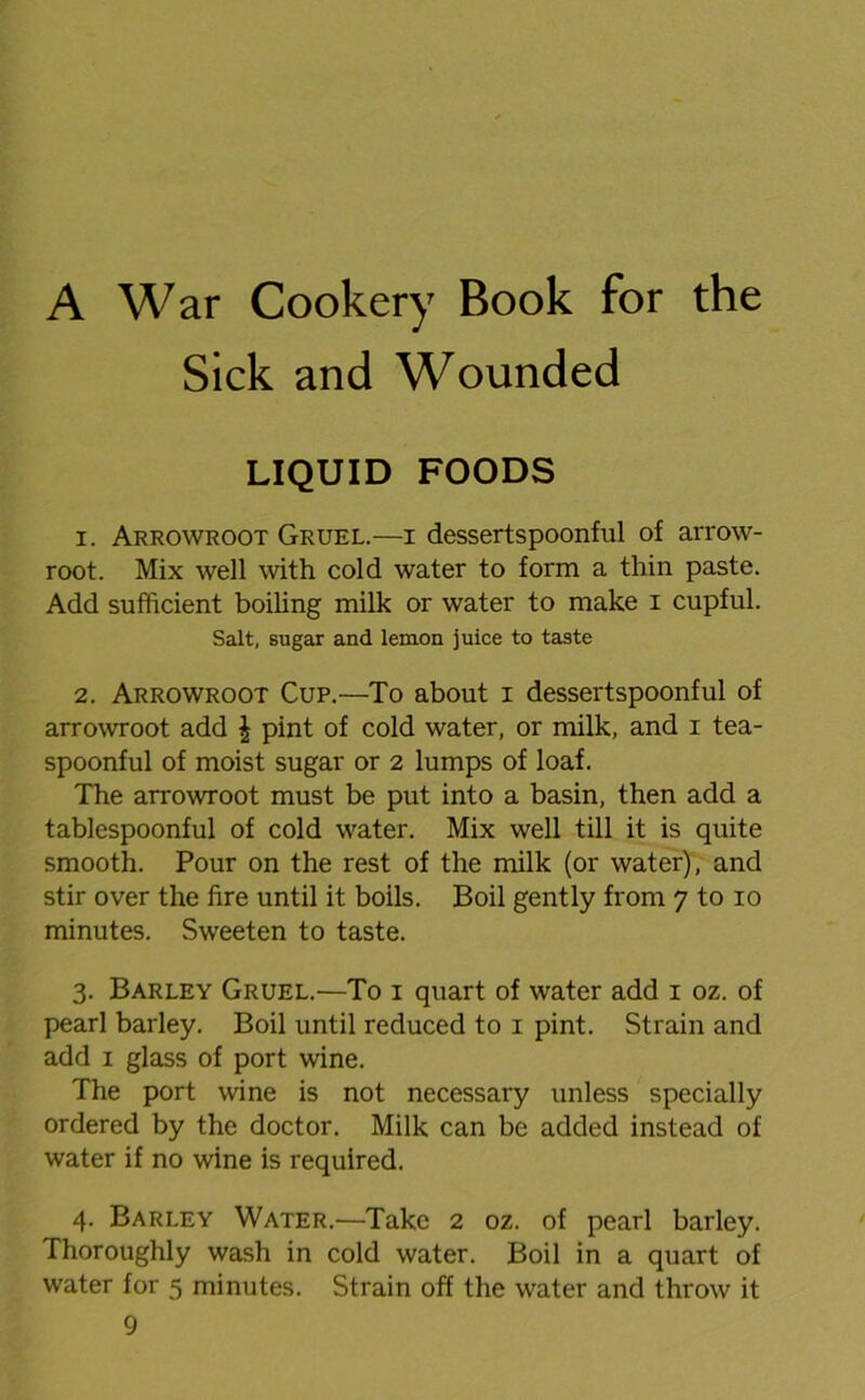 A War Cookery Book for the Sick and Wounded LIQUID FOODS 1. Arrowroot Gruel.—i dessertspoonful of arrow- root. Mix well with cold water to form a thin paste. Add sufficient boiling milk or water to make i cupful. Salt, sugar and lemon juice to taste 2. Arrowroot Cup.—To about i dessertspoonful of arrowroot add | pint of cold water, or milk, and i tea- spoonful of moist sugar or 2 lumps of loaf. The arrowroot must be put into a basin, then add a tablespoonful of cold water. Mix well till it is quite smooth. Pour on the rest of the milk (or water), and stir over the fire until it boils. Boil gently from 7 to 10 minutes. Sweeten to taste. 3. Barley Gruel.—To 1 quart of water add 1 oz. of pearl barley. Boil until reduced to 1 pint. Strain and add 1 glass of port wine. The port wine is not necessary unless specially ordered by the doctor. Milk can be added instead of water if no wine is required. 4. Barley Water.—Take 2 oz. of pearl barley. Thoroughly wash in cold water. Boil in a quart of water for 5 minutes. Strain off the water and throw it