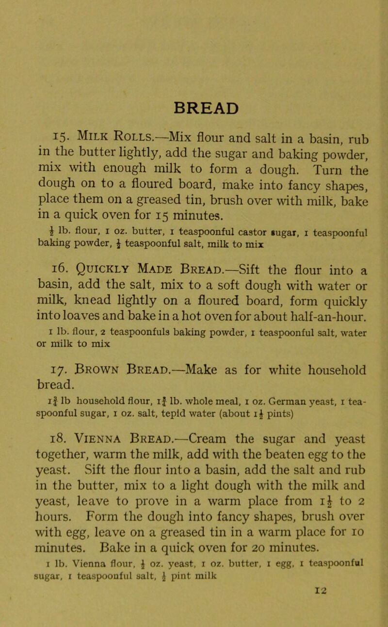 BREAD 15. Milk Rolls.—Mix flour and salt in a basin, rub in the butter lightly, add the sugar and baking powder, mix with enough milk to form a dough. Turn the dough on to a floured board, make into fancy shapes, place them on a greased tin, brush over with milk, bake in a quick oven for 15 minutes. i lb. flour, 1 oz. butter, 1 teaspoonful castor »ugar, i teaspoonful baking powder, £ teaspoonful salt, milk to mix 16. Quickly Made Bread.—Sift the flour into a basin, add the salt, mix to a soft dough with water or milk, knead lightly on a floured board, form quickly into loaves and bake in a hot oven for about half-an-hour. 1 lb. flour, 2 teaspoonfuls baking powder, x teaspoonful salt, water or milk to mix 17. Brown Bread.—Make as for white household bread. if lb household flour, if lb. whole meal, 1 oz. German yeast, 1 tea- spoonful sugar, 1 oz. salt, tepid water (about i£ pints) 18. Vienna Bread.—Cream the sugar and yeast together, warm the milk, add with the beaten egg to the yeast. Sift the flour into a basin, add the salt and rub in the butter, mix to a light dough with the milk and yeast, leave to prove in a warm place from il to 2 hours. Form the dough into fancy shapes, brush over with egg, leave on a greased tin in a warm place for 10 minutes. Bake in a quick oven for 20 minutes. 1 lb. Vienna flour, £ oz. yeast, i oz. butter, i egg, i teaspoonful sugar, 1 teaspoonful salt, £ pint milk