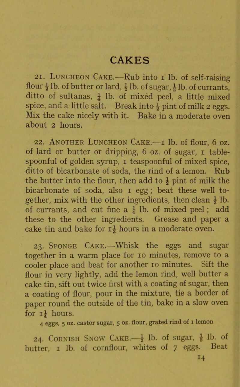 CAKES 21. Luncheon Cake.—Rub into i lb. of self-raising flour \ lb. of butter or lard, £ lb. of sugar, \ lb. of currants, ditto of sultanas, \ lb. of mixed peel, a little mixed spice, and a little salt. Break into \ pint of milk 2 eggs. Mix the cake nicely with it. Bake in a moderate oven about 2 hours. 22. Another Luncheon Cake.—1 lb. of flour, 6 oz. of lard or butter or dripping, 6 oz. of sugar, 1 table- spoonful of golden syrup, 1 teaspoonful of mixed spice, ditto of bicarbonate of soda, the rind of a lemon. Rub the butter into the flour, then add to \ pint of milk the bicarbonate of soda, also 1 egg; beat these well to- gether, mix with the other ingredients, then clean § lb. of currants, and cut fine a £ lb. of mixed peel; add these to the other ingredients. Grease and paper a cake tin and bake for hours in a moderate oven. 23. Sponge Cake.—Whisk the eggs and sugar together in a warm place for 10 minutes, remove to a cooler place and beat for another 10 minutes. Sift the flour in very lightly, add the lemon rind, well butter a cake tin, sift out twice first with a coating of sugar, then a coating of flour, pour in the mixture, tie a border of paper round the outside of the tin, bake in a slow oven for hours. 4 eggs, 5 oz. castor sugar, 5 oz. flour, grated rind of i lemon 24. Cornish Snow Cake.—| lb. of sugar, £ lb. of butter, 1 lb. of cornflour, whites of 7 eggs. Beat