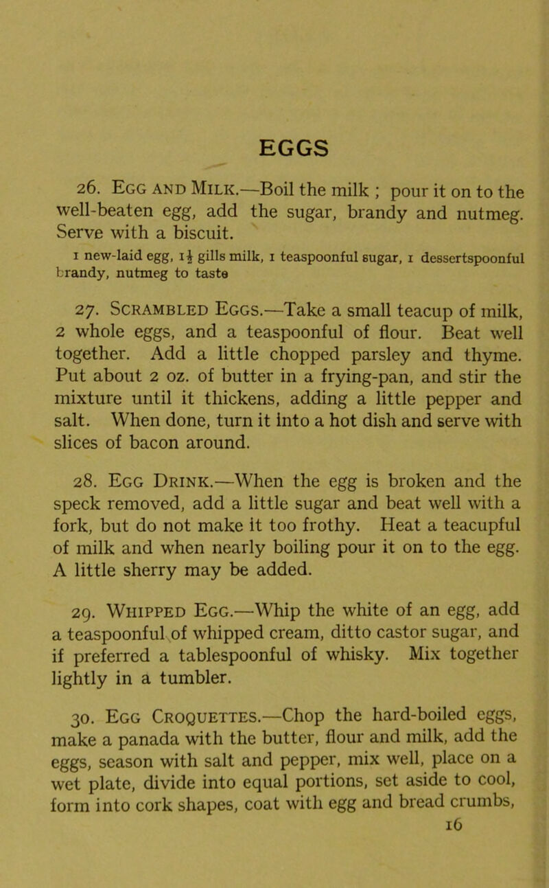 EGGS 26. Egg and Milk.—Boil the milk ; pour it on to the well-beaten egg, add the sugar, brandy and nutmeg. Serve with a biscuit. 1 new-laid egg, ii gills milk, 1 teaspoonful sugar, 1 dessertspoonful brandy, nutmeg to taste 27. Scrambled Eggs.—Take a small teacup of milk, 2 whole eggs, and a teaspoonful of flour. Beat well together. Add a little chopped parsley and thyme. Put about 2 oz. of butter in a frying-pan, and stir the mixture until it thickens, adding a little pepper and salt. When done, turn it into a hot dish and serve with slices of bacon around. 28. Egg Drink.—When the egg is broken and the speck removed, add a little sugar and beat well with a fork, but do not make it too frothy. Heat a teacupful of milk and when nearly boiling pour it on to the egg. A little sherry may be added. 29. Whipped Egg.—Whip the white of an egg, add a teaspoonful,of whipped cream, ditto castor sugar, and if preferred a tablespoonful of whisky. Mix together lightly in a tumbler. 30. Egg Croquettes.—Chop the hard-boiled eggs, make a panada with the butter, flour and milk, add the eggs, season with salt and pepper, mix well, place on a wet plate, divide into equal portions, set aside to cool, form into cork shapes, coat with egg and bread crumbs,