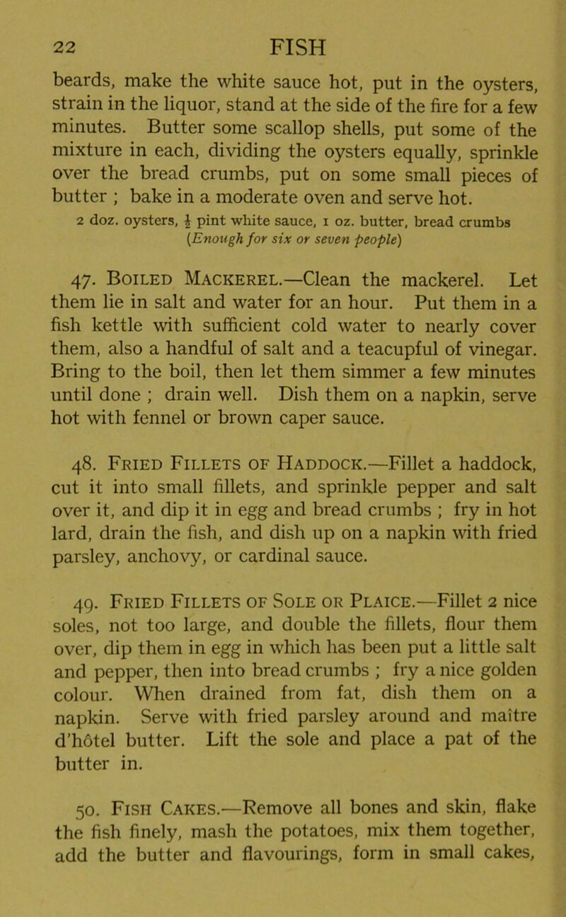 beards, make the white sauce hot, put in the oysters, strain in the liquor, stand at the side of the fire for a few minutes. Butter some scallop shells, put some of the mixture in each, dividing the oysters equally, sprinkle over the bread crumbs, put on some small pieces of butter ; bake in a moderate oven and serve hot. 2 doz. oysters, \ pint white sauce, i oz. butter, bread crumbs [Enough for six or seven people) 47. Boiled Mackerel.—Clean the mackerel. Let them lie in salt and water for an hour. Put them in a fish kettle with sufficient cold water to nearly cover them, also a handful of salt and a teacupful of vinegar. Bring to the boil, then let them simmer a few minutes until done ; drain well. Dish them on a napkin, serve hot with fennel or brown caper sauce. 48. Fried Fillets of Haddock.—Fillet a haddock, cut it into small fillets, and sprinkle pepper and salt over it, and dip it in egg and bread crumbs ; fry in hot lard, drain the fish, and dish up on a napkin with fried parsley, anchovy, or cardinal sauce. 49. Fried Fillets of Sole or Plaice.—Fillet 2 nice soles, not too large, and double the fillets, flour them over, dip them in egg in which has been put a little salt and pepper, then into bread crumbs ; fry a nice golden colour. When drained from fat, dish them on a napkin. Serve with fried parsley around and maitre d’hotel butter. Lift the sole and place a pat of the butter in. 50. Fish Cakes.—Remove all bones and skin, flake the fish finely, mash the potatoes, mix them together, add the butter and flavourings, form in small cakes,