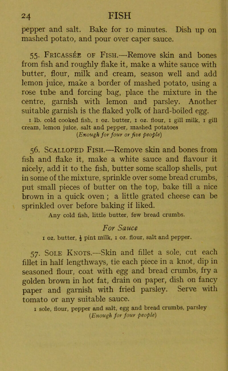 pepper and salt. Bake for io minutes. Dish up on mashed potato, and pour over caper sauce. 55. Fricassee of Fish.—Remove skin and bones from fish and roughly flake it, make a white sauce with butter, flour, milk and cream, season well and add lemon juice, make a border of mashed potato, using a rose tube and forcing bag, place the mixture in the centre, garnish with lemon and parsley. Another suitable garnish is the flaked yolk of hard-boiled egg. 1 lb. cold cooked fish, 1 oz. butter, 1 oz. flour, 1 gill milk, 1 gill cream, lemon juice, salt and pepper, mashed potatoes (Enough for four or five people) 56. Scalloped Fish.—Remove skin and bones from fish and flake it, make a white sauce and flavour it nicely, add it to the fish, butter some scallop shells, put in some of the mixture, sprinkle over some bread crumbs, put small pieces of butter on the top, bake till a nice brown in a quick oven ; a little grated cheese can be sprinkled over before baking if liked. Any cold fish, little butter, few bread crumbs. For Sauce 1 oz. butter, $ pint milk, x oz. flour, salt and pepper. 57. Sole Knots.—Skin and fillet a sole, cut each fillet in half lengthways, tie each piece in a knot, dip in seasoned flour, coat with egg and bread crumbs, fry a golden brown in hot fat, drain on paper, dish on fancy paper and garnish with fried parsley. Serve with tomato or any suitable sauce. 1 sole, flour, pepper and salt, egg and bread crumbs, parsley (Enough for four people)