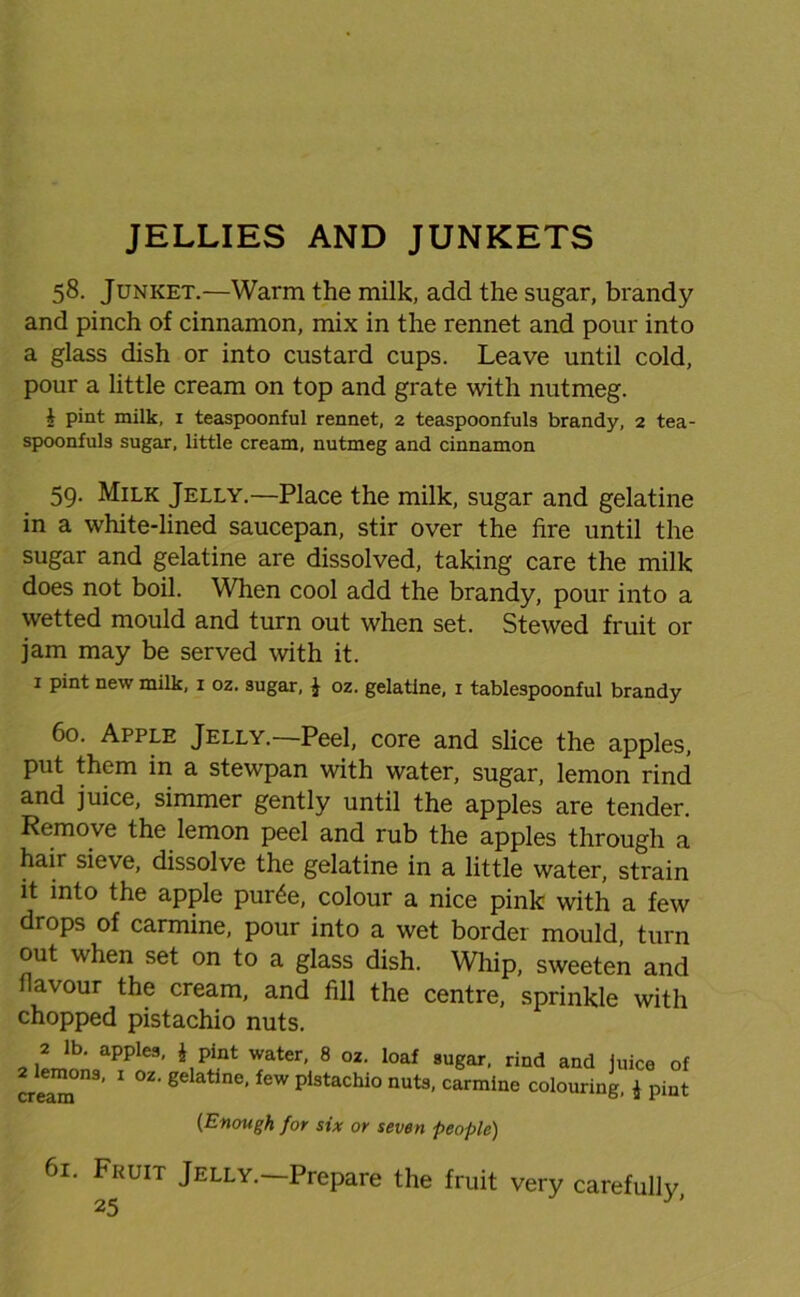 58. Junket.—Warm the milk, add the sugar, brandy and pinch of cinnamon, mix in the rennet and pour into a glass dish or into custard cups. Leave until cold, pour a little cream on top and grate with nutmeg. i pint milk, 1 teaspoonful rennet, 2 teaspoonfuls brandy, 2 tea- spoonfuls sugar, little cream, nutmeg and cinnamon 59. Milk Jelly.—Place the milk, sugar and gelatine in a white-lined saucepan, stir over the fire until the sugar and gelatine are dissolved, taking care the milk does not boil. When cool add the brandy, pour into a wetted mould and turn out when set. Stewed fruit or jam may be served with it. 1 pint new milk, 1 oz. sugar, J oz. gelatine, 1 tablespoonful brandy 60. Apple Jelly.—Peel, core and slice the apples, put them in a stewpan with water, sugar, lemon rind and juice, simmer gently until the apples are tender. Remove the lemon peel and rub the apples through a hair sieve, dissolve the gelatine in a little water, strain it into the apple pur£e, colour a nice pink with a few drops of carmine, pour into a wet border mould, turn out when set on to a glass dish. Whip, sweeten and flavour the cream, and fill the centre, sprinkle with chopped pistachio nuts. 2lpJnn apple9, *pl.nt water> 8 oz' loaf sugar, rind and juice of cream ’ 1 °Z’ gC &t ne’ feW Plstachio nuts, carmine colouring, 4 pint {Enough for six or seven people) 61. Fruit Jelly.—Prepare the fruit very carefully,