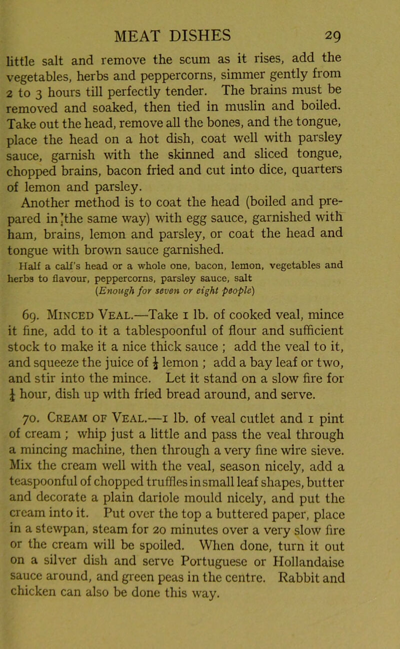 little salt and remove the scum as it rises, add the vegetables, herbs and peppercorns, simmer gently from 2 to 3 hours till perfectly tender. The brains must be removed and soaked, then tied in muslin and boiled. Take out the head, remove all the bones, and the tongue, place the head on a hot dish, coat well with parsley sauce, garnish with the skinned and sliced tongue, chopped brains, bacon fried and cut into dice, quarters of lemon and parsley. Another method is to coat the head (boiled and pre- pared in (the same way) with egg sauce, garnished with ham, brains, lemon and parsley, or coat the head and tongue with brown sauce garnished. Half a calf’s head or a whole one, bacon, lemon, vegetables and herbs to flavour, peppercorns, parsley sauce, salt (,Enough for seven or eight people) 69. Minced Veal.—Take 1 lb. of cooked veal, mince it fine, add to it a tablespoonful of flour and sufficient stock to make it a nice thick sauce ; add the veal to it, and squeeze the juice of \ lemon ; add a bay leaf or two, and stir into the mince. Let it stand on a slow fire for I hour, dish up with fried bread around, and serve. 70. Cream of Veal.—1 lb. of veal cutlet and 1 pint of cream ; whip just a little and pass the veal through a mincing machine, then through a very fine wire sieve. Mix the cream well with the veal, season nicely, add a teaspoonful of chopped truffles in small leaf shapes, butter and decorate a plain dariole mould nicely, and put the cream into it. Put over the top a buttered paper, place in a stewpan, steam for 20 minutes over a very slow fire or the cream will be spoiled. When done, turn it out on a silver dish and serve Portuguese or Hollandaise sauce around, and green peas in the centre. Rabbit and chicken can also be done this way.