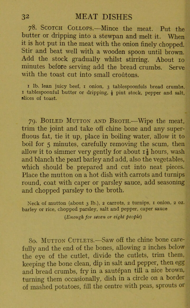 78. Scotch Collops— Mince the meat. Put the butter or dripping into a stewpan and melt it. When it is hot put in the meat with the onion finely chopped. Stir and beat well with a wooden spoon until brown. Add the stock gradually whilst stirring. About 10 minutes before serving add the bread crumbs. Serve with the toast cut into small croutons. 1 lb. lean juicy beef, x onion, 3 tablespoonfuls bread crumbs, 1 tablespoonful butter or dripping, £ pint stock, pepper and salt, slices of toast. 79. Boiled Mutton and Broth.—Wipe the meat, trim the joint and take off chine bone and any super- fluous fat, tie it up, place in boiling water, allow it to boil for 5 minutes, carefully removing the scum, then allow it to simmer very gently for about i| hours, wash and blanch the pearl barley and add, also the vegetables, which should be prepared and cut into neat pieces. Place the mutton on a hot dish with carrots and turnips round, coat with caper or parsley sauce, add seasoning and chopped parsley to the broth. Neck of mutton (about 3 lb.), 2 carrots, 2 turnips, 1 onion, 2 oz. barley or rice, chopped parsley, salt and pepper, caper sauce (Enough for seven or eight people) 8o-. Mutton Cutlets.—Saw off the chine bone care- fully and the end of the bones, allowing 2 inches below the eye of the cutlet, divide the cutlets, trim them, keeping the bone clean, dip in salt and pepper, then egg and bread crumbs, fry in a saut<§pan till a nice brown, turning them occasionally, dish in a circle on a border of mashed potatoes, fill the centre with peas, sprouts or