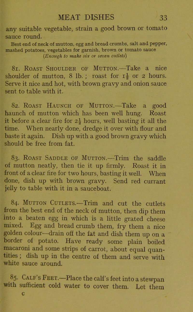 any suitable vegetable, strain a good brown or tomato sauce round. Best end of neck of mutton, egg and bread crumbs, salt and pepper, mashed potatoes, vegetables for garnish, brown or tomato sauce (Enough to make six or seven cutlets) 81. Roast Shoulder of Mutton.—Take a nice shoulder of mutton, 8 lb. ; roast for ij or 2 hours. Serve it nice and hot, with brown gravy and onion sauce sent to table with it. 82. Roast Haunch of Mutton.—Take a good haunch of mutton which has been well hung. Roast it before a clear fire for 2\ hours, well basting it all the time. When nearly done, dredge it over with flour and baste it again. Dish up with a good brown gravy which should be free from fat. 83. Roast Saddle of Mutton.—Trim the saddle of mutton neatly, then tie it up firmly. Roast it in front of a clear fire for two hours, basting it well. When done, dish up with brown gravy. Send red currant jelly to table with it in a sauceboat. 84. Mutton Cutlets.—Trim and cut the cutlets from the best end of the neck of mutton, then dip them into a beaten egg in which is a little grated cheese mixed. Egg and bread crumb them, fry them a nice golden colour—drain off the fat and dish them up on a border of potato. Have ready some plain boiled macaroni and some strips of carrot, about equal quan- tities ; dish up in the centre of them and serve with white sauce around. 85. Calf’s Feet.—Place the calf’s feet into a stewpan with sufficient cold water to cover them. Let them c