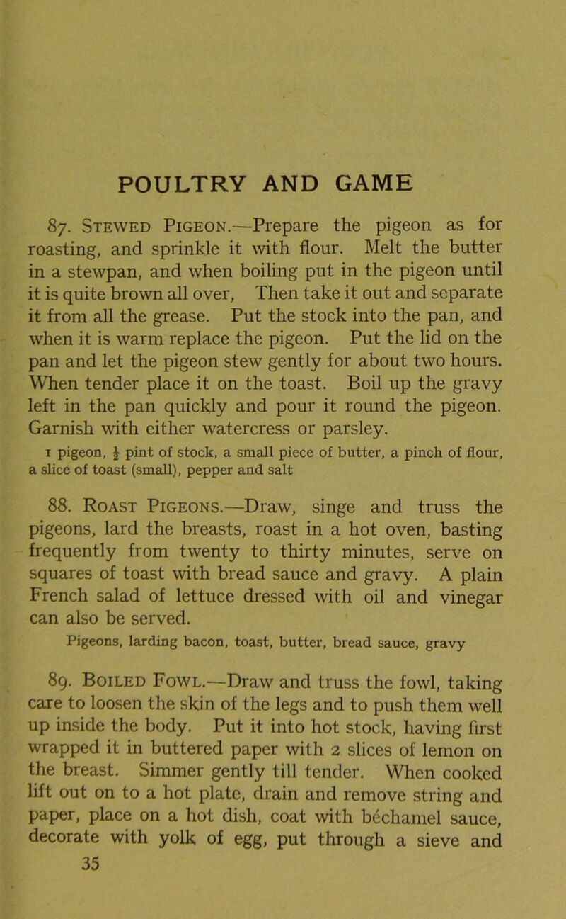 87. Stewed Pigeon.—Prepare the pigeon as for roasting, and sprinkle it with flour. Melt the butter in a stewpan, and when boiling put in the pigeon until it is quite brown all over, Then take it out and separate it from all the grease. Put the stock into the pan, and when it is warm replace the pigeon. Put the lid on the pan and let the pigeon stew gently for about two hours. When tender place it on the toast. Boil up the gravy left in the pan quickly and pour it round the pigeon. Garnish with either watercress or parsley. 1 pigeon, £ pint of stock, a small piece of butter, a pinch of flour, a slice of toast (small), pepper and salt 88. Roast Pigeons.—Draw, singe and truss the pigeons, lard the breasts, roast in a hot oven, basting frequently from twenty to thirty minutes, serve on squares of toast with bread sauce and gravy. A plain French salad of lettuce dressed with oil and vinegar can also be served. Pigeons, larding bacon, toast, butter, bread sauce, gravy 89. Boiled Fowl.—Draw and truss the fowl, taking care to loosen the skin of the legs and to push them well up inside the body. Put it into hot stock, having first wrapped it in buttered paper with 2 slices of lemon on the breast. Simmer gently till tender. When cooked lift out on to a hot plate, drain and remove string and paper, place on a hot dish, coat with bechamel sauce, decorate with yolk of egg, put through a sieve and