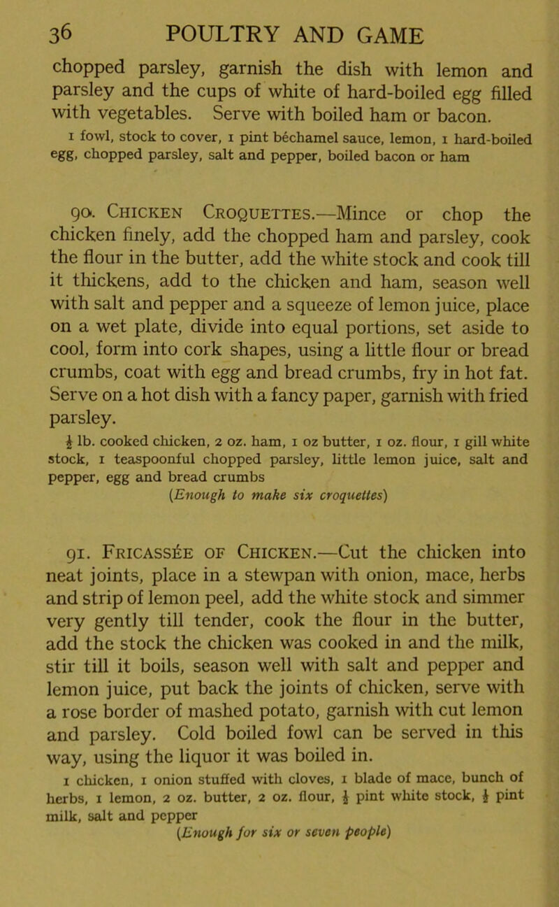 chopped parsley, garnish the dish with lemon and parsley and the cups of white of hard-boiled egg filled with vegetables. Serve with boiled ham or bacon. i fowl, stock to cover, i pint bechamel sauce, lemon, i hard-boiled egg, chopped parsley, salt and pepper, boiled bacon or ham 90. Chicken Croquettes.—Mince or chop the chicken finely, add the chopped ham and parsley, cook the flour in the butter, add the white stock and cook till it thickens, add to the chicken and ham, season well with salt and pepper and a squeeze of lemon juice, place on a wet plate, divide into equal portions, set aside to cool, form into cork shapes, using a little flour or bread crumbs, coat with egg and bread crumbs, fry in hot fat. Serve on a hot dish with a fancy paper, garnish with fried parsley. £ lb. cooked chicken, 2 oz. ham, 1 oz butter, 1 oz. flour, 1 gill white stock, 1 teaspoonful chopped parsley, little lemon juice, salt and pepper, egg and bread crumbs {Enough to make six croquettes) 91. Fricassee of Chicken.—Cut the chicken into neat joints, place in a stewpan with onion, mace, herbs and strip of lemon peel, add the white stock and simmer very gently till tender, cook the flour in the butter, add the stock the chicken was cooked in and the milk, stir till it boils, season well with salt and pepper and lemon juice, put back the joints of chicken, serve with a rose border of mashed potato, garnish with cut lemon and parsley. Cold boiled fowl can be served in this way, using the liquor it was boiled in. 1 chicken, x onion stuffed with cloves, 1 blade of mace, bunch of herbs, 1 lemon, 2 oz. butter, 2 oz. flour, £ pint white stock, £ pint milk, salt and pepper {Enough for six or seven people)