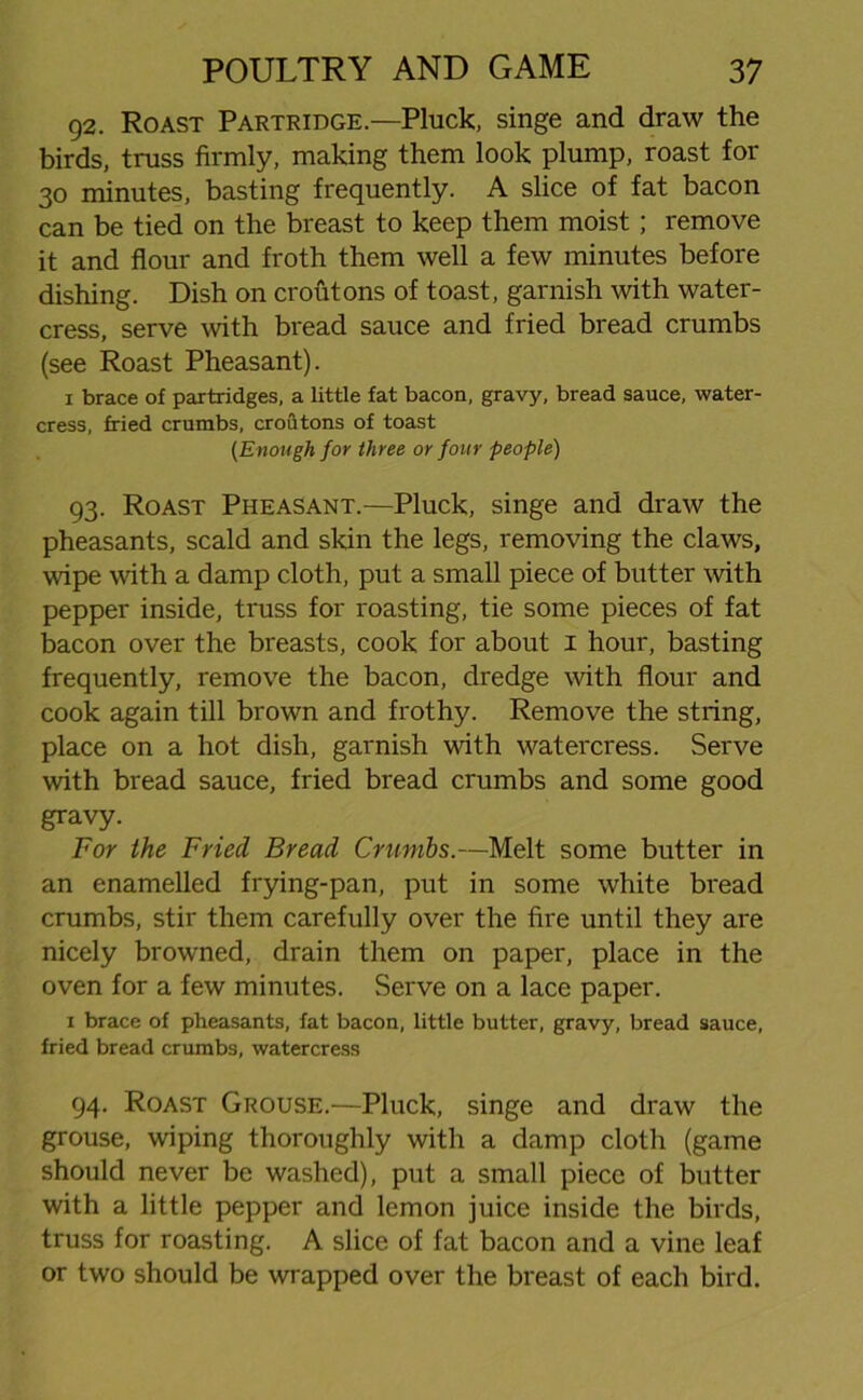 92. Roast Partridge—Pluck, singe and draw the birds, truss firmly, making them look plump, roast for 30 minutes, basting frequently. A slice of fat bacon can be tied on the breast to keep them moist; remove it and flour and froth them well a few minutes before dishing. Dish on croutons of toast, garnish with water- cress, serve with bread sauce and fried bread crumbs (see Roast Pheasant). 1 brace of partridges, a little fat bacon, gravy, bread sauce, water- cress, fried crumbs, croutons of toast (Enough for three or four people) 93. Roast Pheasant.—Pluck, singe and draw the pheasants, scald and skin the legs, removing the claws, wipe with a damp cloth, put a small piece of butter with pepper inside, truss for roasting, tie some pieces of fat bacon over the breasts, cook for about 1 hour, basting frequently, remove the bacon, dredge with flour and cook again till brown and frothy. Remove the string, place on a hot dish, garnish with watercress. Serve with bread sauce, fried bread crumbs and some good gravy. For the Fried Bread Crumbs.—Melt some butter in an enamelled frying-pan, put in some white bread crumbs, stir them carefully over the fire until they are nicely browned, drain them on paper, place in the oven for a few minutes. Serve on a lace paper. 1 brace of pheasants, fat bacon, little butter, gravy, bread sauce, fried bread crumbs, watercress 94. Roast Grouse.—Pluck, singe and draw the grouse, wiping thoroughly with a damp cloth (game should never be washed), put a small piece of butter with a little pepper and lemon juice inside the birds, truss for roasting. A slice of fat bacon and a vine leaf or two should be wrapped over the breast of each bird.