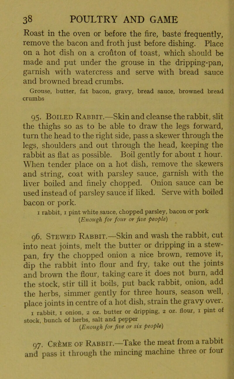 Roast in the oven or before the fire, baste frequently, remove the bacon and froth just before dishing. Place on a hot dish on a crouton of toast, which should be made and put under the grouse in the dripping-pan, garnish with watercress and serve with bread sauce and browned bread crumbs. Grouse, butter, fat bacon, gravy, bread sauce, browned bread crumbs 95. Boiled Rabbit.—Skin and cleanse the rabbit, slit the thighs so as to be able to draw the legs forward, turn the head to the right side, pass a skewer through the legs, shoulders and out through the head, keeping the rabbit as flat as possible. Boil gently for about 1 hour. When tender place on a hot dish, remove the skewers and string, coat with parsley sauce, garnish with the liver boiled and finely chopped. Onion sauce can be used instead of parsley sauce if liked. Serve with boiled bacon or pork. 1 rabbit, 1 pint white sauce, chopped parsley, bacon or pork {Enough for four or five people) 96. Stewed Rabbit.—Skin and wash the rabbit, cut into neat joints, melt the butter or dripping in a stew- pan, fry the chopped onion a nice brown, remove it, dip the rabbit into flour and fry, take out the joints and brown the flour, taking care it does not burn, add the stock, stir till it boils, put back rabbit, onion, add the herbs, simmer gently for three hours, season well, . place joints in centre of a hot dish, strain the gravy over. 1 rabbit, 1 onion, 2 oz. butter or dripping, 2 oz. flour, 1 pint of stock, bunch of herbs, salt and pepper {Enough for five or six people) 97. Cr£me of Rabbit.—Take the meat from a rabbit and pass it through the mincing machine three or four