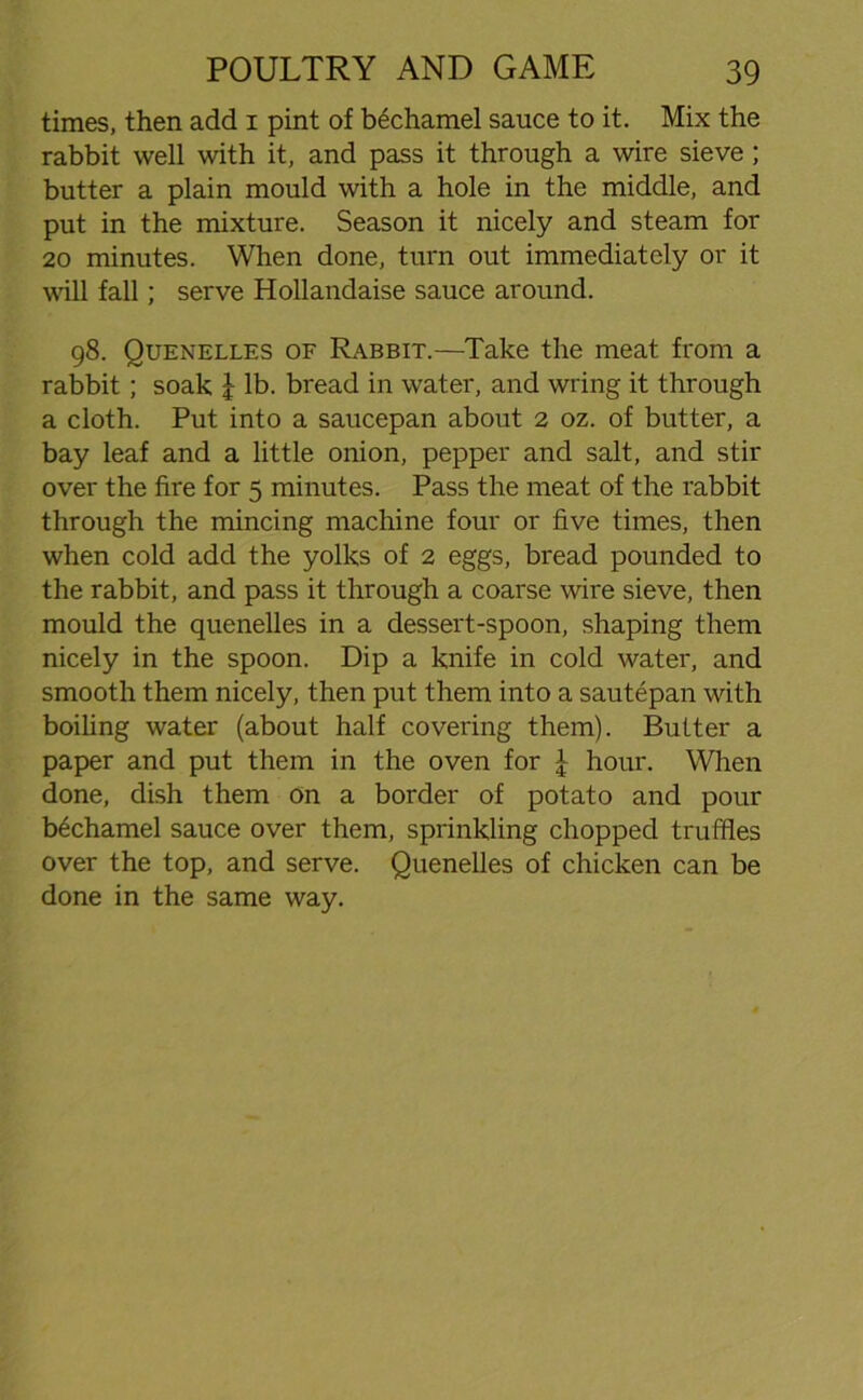 times, then add 1 pint of bechamel sauce to it. Mix the rabbit well with it, and pass it through a wire sieve ; butter a plain mould with a hole in the middle, and put in the mixture. Season it nicely and steam for 20 minutes. When done, turn out immediately or it will fall; serve Hollandaise sauce around. 98. Quenelles of Rabbit.—Take the meat from a rabbit; soak l lb. bread in water, and wring it through a cloth. Put into a saucepan about 2 oz. of butter, a bay leaf and a little onion, pepper and salt, and stir over the fire for 5 minutes. Pass the meat of the rabbit through the mincing machine four or five times, then when cold add the yolks of 2 eggs, bread pounded to the rabbit, and pass it through a coarse wire sieve, then mould the quenelles in a dessert-spoon, shaping them nicely in the spoon. Dip a knife in cold water, and smooth them nicely, then put them into a sautepan with boiling water (about half covering them). Butter a paper and put them in the oven for \ hour. When done, dish them on a border of potato and pour bechamel sauce over them, sprinkling chopped truffles over the top, and serve. Quenelles of chicken can be done in the same way.