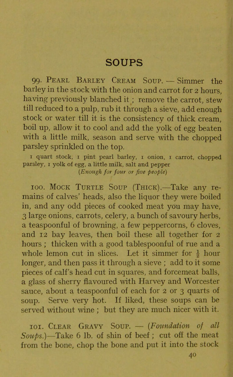 SOUPS 99. Pearl Barley Cream Soup. — Simmer the barley in the stock with the onion and carrot for 2 hours, having previously blanched it; remove the carrot, stew till reduced to a pulp, rub it through a sieve, add enough stock or water till it is the consistency of thick cream, boil up, allow it to cool and add the yolk of egg beaten with a little milk, season and serve with the chopped parsley sprinkled on the top. 1 quart stock, i pint pearl barley, i onion, i carrot, chopped parsley, 1 yolk of egg, a little milk, salt and pepper (Enough for four or five people) 100. Mock Turtle Soup (Thick).—Take any re- mains of calves’ heads, also the liquor they were boiled in, and any odd pieces of cooked meat you may have, 3 large onions, carrots, celery, a bunch of savoury herbs, a teaspoonful of browning, a few peppercorns, 6 cloves, and 12 bay leaves, then boil these all together for 2 hours ; thicken with a good tablespoonful of rue and a whole lemon cut in slices. Let it simmer for £ hour longer, and then pass it through a sieve ; add to it some pieces of calf’s head cut in squares, and forcemeat balls, a glass of sherry flavoured with Harvey and Worcester sauce, about a teaspoonful of each for 2 or 3 quarts of soup. Serve very hot. If liked, these soups can be served without wine ; but they are much nicer with it. 101. Clear Gravy Soup. — (Foundation of all Soups.)—Take 6 lb. of shin of beef; cut off the meat from the bone, chop the bone and put it into the stock