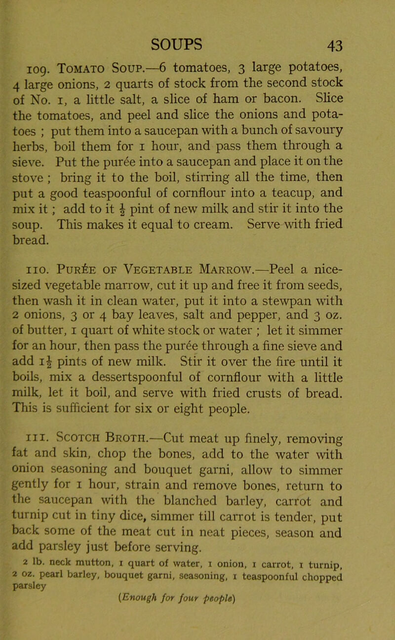 109. Tomato Soup.—6 tomatoes, 3 large potatoes, 4 large onions, 2 quarts of stock from the second stock of No. 1, a little salt, a slice of ham or bacon. Slice the tomatoes, and peel and slice the onions and pota- toes ; put them into a saucepan with a bunch of savoury herbs, boil them for 1 hour, and pass them through a sieve. Put the puree into a saucepan and place it on the stove ; bring it to the boil, stirring all the time, then put a good teaspoonful of cornflour into a teacup, and mix it; add to it § pint of new milk and stir it into the soup. This makes it equal to cream. Serve with fried bread. no. Pur£e of Vegetable Marrow.—Peel a nice- sized vegetable marrow, cut it up and free it from seeds, then wash it in clean water, put it into a stewpan with 2 onions, 3 or 4 bay leaves, salt and pepper, and 3 oz. of butter, 1 quart of white stock or water ; let it simmer for an hour, then pass the puree through a fine sieve and add if pints of new milk. Stir it over the fire until it boils, mix a dessertspoonful of cornflour with a little milk, let it boil, and serve with fried crusts of bread. This is sufficient for six or eight people. in. Scotci-i Broth.—Cut meat up finely, removing fat and skin, chop the bones, add to the water with onion seasoning and bouquet garni, allow to simmer gently for 1 hour, strain and remove bones, return to the saucepan with the blanched barley, carrot and turnip cut in tiny dice, simmer till carrot is tender, put back some of the meat cut in neat pieces, season and add parsley just before serving. 2 lb. neck mutton, i quart of water, i onion, i carrot, i turnip, 2 oz. pearl barley, bouquet garni, seasoning, i teaspoonful chopped parsley (Enough for four people)