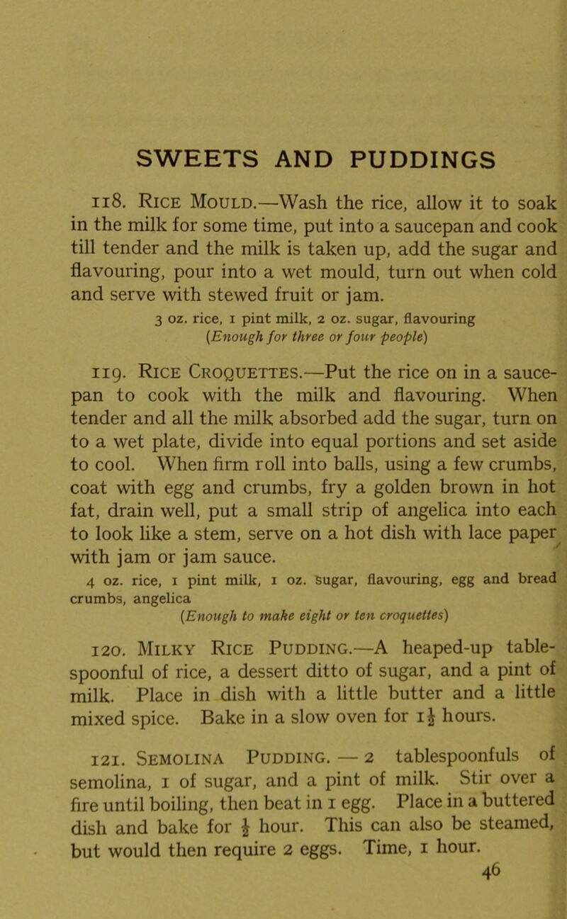 SWEETS AND PUDDINGS 118. Rice Mould.—Wash the rice, allow it to soak in the milk for some time, put into a saucepan and cook till tender and the milk is taken up, add the sugar and flavouring, pour into a wet mould, turn out when cold and serve with stewed fruit or jam. 3 oz. rice, i pint milk, 2 oz. sugar, flavouring (Enough for three or four people) 119. Rice Croquettes.—Put the rice on in a sauce- pan to cook with the milk and flavouring. When tender and all the milk absorbed add the sugar, turn on to a wet plate, divide into equal portions and set aside to cool. When firm roll into balls, using a few crumbs, coat with egg and crumbs, fry a golden brown in hot fat, drain well, put a small strip of angelica into each to look like a stem, serve on a hot dish with lace paper with jam or jam sauce. 4 oz. rice, 1 pint milk, 1 oz. Sugar, flavouring, egg and bread crumbs, angelica (Enough to make eight or ten croquettes) 120. Milky Rice Pudding.—A heaped-up table- spoonful of rice, a dessert ditto of sugar, and a pint of milk. Place in dish with a little butter and a little mixed spice. Bake in a slow oven for i| hours. 121. Semolina Pudding. — 2 tablespoonfuls of semolina, 1 of sugar, and a pint of milk. Stir over a fire until boiling, then beat in 1 egg. Place in a buttered dish and bake for \ hour. This can also be steamed, but would then require 2 eggs. Time, 1 hour.