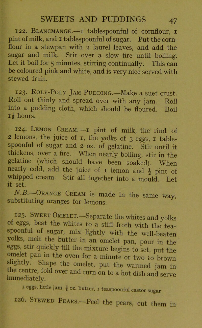 122. Blancmange.—1 tablespoonful of cornflour, 1 pint of milk, and 1 tablespoonful of sugar. Put the corn- flour in a stewpan with 2 laurel leaves, and add the sugar and milk. Stir over a slow fire until boiling. Let it boil for 5 minutes, stirring continually. This can be coloured pink and white, and is very nice served with stewed fruit. 123. Roly-Poly Jam Pudding.—Make a suet crust. Roll out thinly and spread over with any jam. Roll into a pudding cloth, which should be floured. Boil i\ hours. 124. Lemon Cream.—1 pint of milk, the rind of 2 lemons, the juice of 1, the yolks of 3 eggs, 1 table- spoonful of sugar and 2 oz. of gelatine. Stir until it thickens, over a fire. When nearly boiling, stir in the gelatine (which should have been soaked). When nearly cold, add the juice of 1 lemon and \ pint of whipped cream. Stir all together into a mould. Let it set. N.B. Orange Cream is made in the same way substituting oranges for lemons. 125. Sweet Omelet.—Separate the whites and yolks of eggs, beat the whites to a stiff froth with the tea- spoonful of sugar, mix lightly with the well-beaten yolks, melt the butter in an omelet pan, pour in the eggs, stir quickly till the mixture begins to set, put the omelet pan in the oven for a minute or two to brown slightly. Shape the omelet, put the warmed jam in the centre, fold over and turn on to a hot dish and serve immediately. 3 eggs, little jam, £ oz. butter, i teaspoonful castor sugar 126. Stewed PEARs.-Peel the pears, cut them in