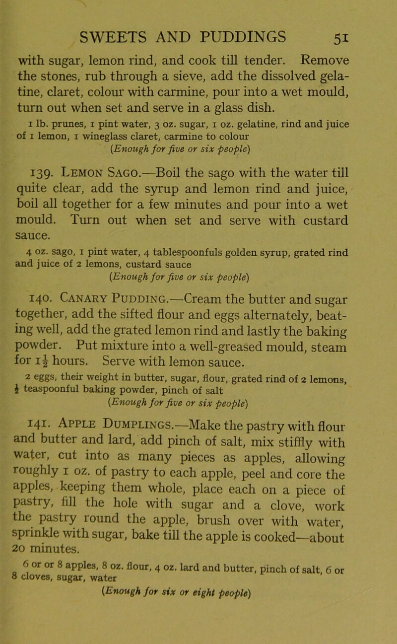 with sugar, lemon rind, and cook till tender. Remove the stones, rub through a sieve, add the dissolved gela- tine, claret, colour with carmine, pour into a wet mould, turn out when set and serve in a glass dish. 1 lb. prunes, i pint water, 3 oz. sugar, 1 oz. gelatine, rind and juice of 1 lemon, 1 wineglass claret, carmine to colour (Enough for five or six people) 139. Lemon Sago.—Boil the sago with the water till quite clear, add the syrup and lemon rind and juice, boil all together for a few minutes and pour into a wet mould. Turn out when set and serve with custard sauce. 4 oz. sago, 1 pint water, 4 tablespoonfuls golden syrup, grated rind and juice of 2 lemons, custard sauce (Enough for five or six people) 140. Canary Pudding.—Cream the butter and sugar together, add the sifted flour and eggs alternately, beat- ing well, add the grated lemon rind and lastly the baking powder. Put mixture into a well-greased mould, steam for 1J hours. Serve with lemon sauce. 2 eggs, their weight in butter, sugar, flour, grated rind of 2 lemons, \ teaspoonful baking powder, pinch of salt [Enough for five or six people) 141. Apple Dumplings.—Make the pastry with flour and butter and lard, add pinch of salt, mix stiffly with water, cut into as many pieces as apples, allowing roughly 1 oz. of pastry to each apple, peel and core the apples, keeping them whole, place each on a piece of pastry, fill the hole with sugar and a clove, work the pastry round the apple, brush over with water, sprinkle with sugar, bake till the apple is cooked—about 20 minutes. 6 or or 8 apples, 8 oz. flour, 4 oz. lard and butter, pinch of salt, 6 or 8 cloves, sugar, water (Enough for six or eight people)