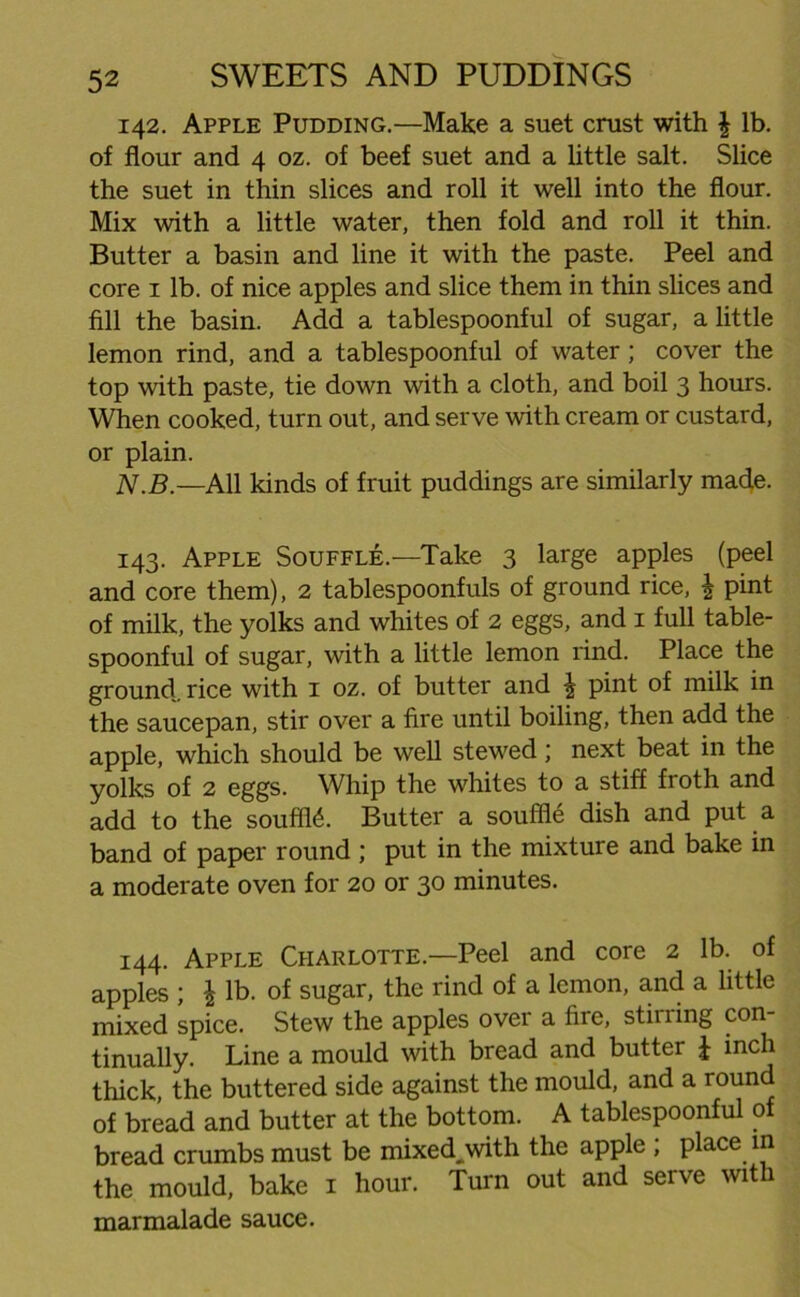 142. Apple Pudding.—Make a suet crust with £ lb. of flour and 4 oz. of beef suet and a little salt. Slice the suet in thin slices and roll it well into the flour. Mix with a little water, then fold and roll it thin. Butter a basin and line it with the paste. Peel and core 1 lb. of nice apples and slice them in thin slices and fill the basin. Add a tablespoonful of sugar, a little lemon rind, and a tablespoonful of water; cover the top with paste, tie down with a cloth, and boil 3 hours. When cooked, turn out, and serve with cream or custard, or plain. N.B.—All kinds of fruit puddings are similarly made. 143. Apple Souffle.—Take 3 large apples (peel and core them), 2 tablespoonfuls of ground rice, £ pint of milk, the yolks and whites of 2 eggs, and 1 full table- spoonful of sugar, with a little lemon rind. Place the ground, rice with 1 oz. of butter and £ pint of milk in the saucepan, stir over a fire until boiling, then add the apple, which should be well stewed; next beat in the yolks of 2 eggs. Whip the whites to a stiff fioth and add to the souffle. Butter a souffle dish and put a band of paper round ; put in the mixture and bake in a moderate oven for 20 or 30 minutes. 144. Apple Charlotte.—Peel and core 2 lb. of apples ; £ lb. of sugar, the rind of a lemon, and a little mixed spice. Stew the apples over a fire, stirring con- tinually. Line a mould with bread and butter £ inch thick, the buttered side against the mould, and a round of bread and butter at the bottom. A tablespoonful of bread crumbs must be mixed,with the apple ; place in the mould, bake 1 hour. Turn out and serve with marmalade sauce.