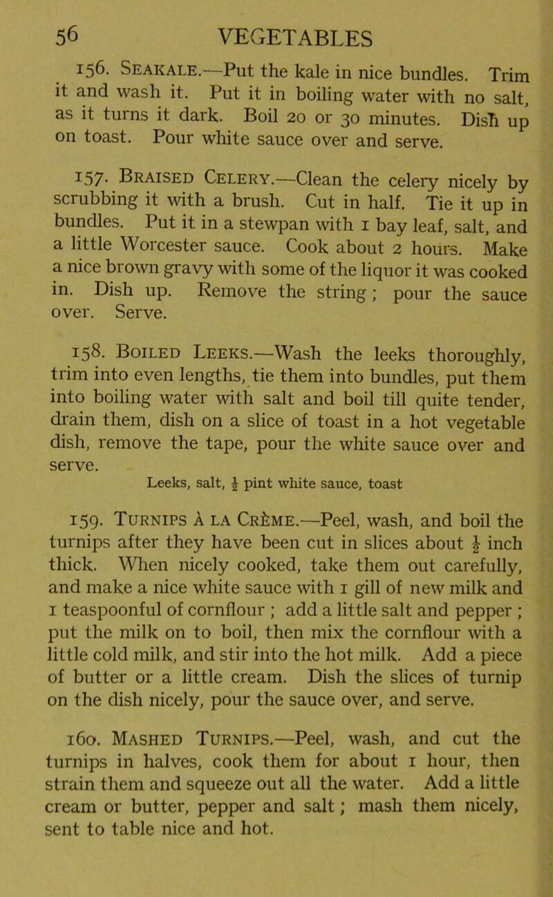 156. Seakale. Put the kale in nice bundles. Trim it and wash it. Put it in boiling water with no salt, as it turns it dark. Boil 20 or 30 minutes. Dish up on toast. Pour white sauce over and serve. 157- Braised Celery.—Clean the celery nicely by scrubbing it with a brush. Cut in half. Tie it up in bundles. Put it in a stewpan with 1 bay leaf, salt, and a little Worcester sauce. Cook about 2 hours. Make a nice brown gravy with some of the liquor it was cooked in. Dish up. Remove the string; pour the sauce over. Serve. 158. Boiled Leeks.—Wash the leeks thoroughly, trim into even lengths, tie them into bundles, put them into boiling water with salt and boil till quite tender, drain them, dish on a slice of toast in a hot vegetable dish, remove the tape, pour the white sauce over and serve. Leeks, salt, £ pint white sauce, toast 159. Turnips A la Cr£me.—Peel, wash, and boil the turnips after they have been cut in slices about \ inch thick. When nicely cooked, take them out carefully, and make a nice white sauce with 1 gill of new milk and 1 teaspoonful of cornflour ; add a little salt and pepper ; put the milk on to boil, then mix the cornflour with a little cold milk, and stir into the hot milk. Add a piece of butter or a little cream. Dish the slices of turnip on the dish nicely, pour the sauce over, and serve. 160. Mashed Turnips.—Peel, wash, and cut the turnips in halves, cook them for about 1 hour, then strain them and squeeze out all the water. Add a little cream or butter, pepper and salt; mash them nicely, sent to table nice and hot.