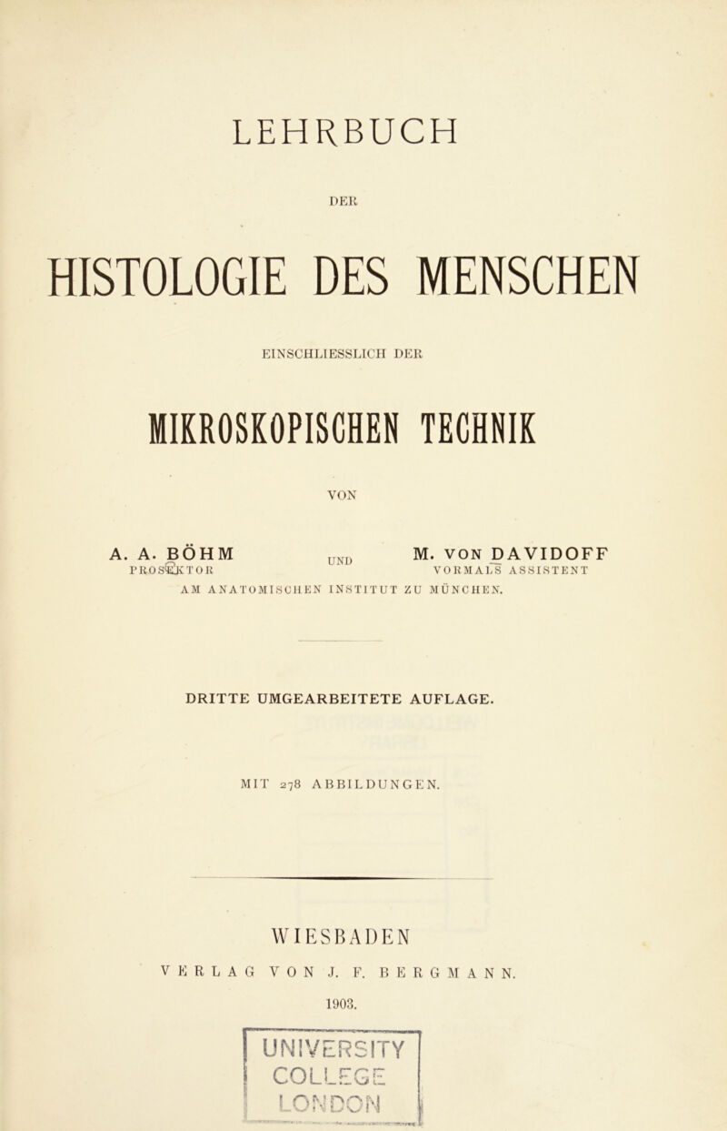 DER HISTOLOGIE DES MENSCHEN EINSCHLIESSLICH DER MIKROSKOPISCHEN TECHNIK VON A. A. BÖHM UND M. VON DAVIDOFF PROS&TOR VORMALS ASSISTENT AM ANATOMISCHEN INSTITUT ZU MÜNCHEN. DRITTE UMGEARBEITETE AUFLAGE. MIT 278 ABBILDUNGEN. WIESBADEN VERLAG VON J. F. BERGMANN. 1903. UNIVERSITY COLLEGE LONDON