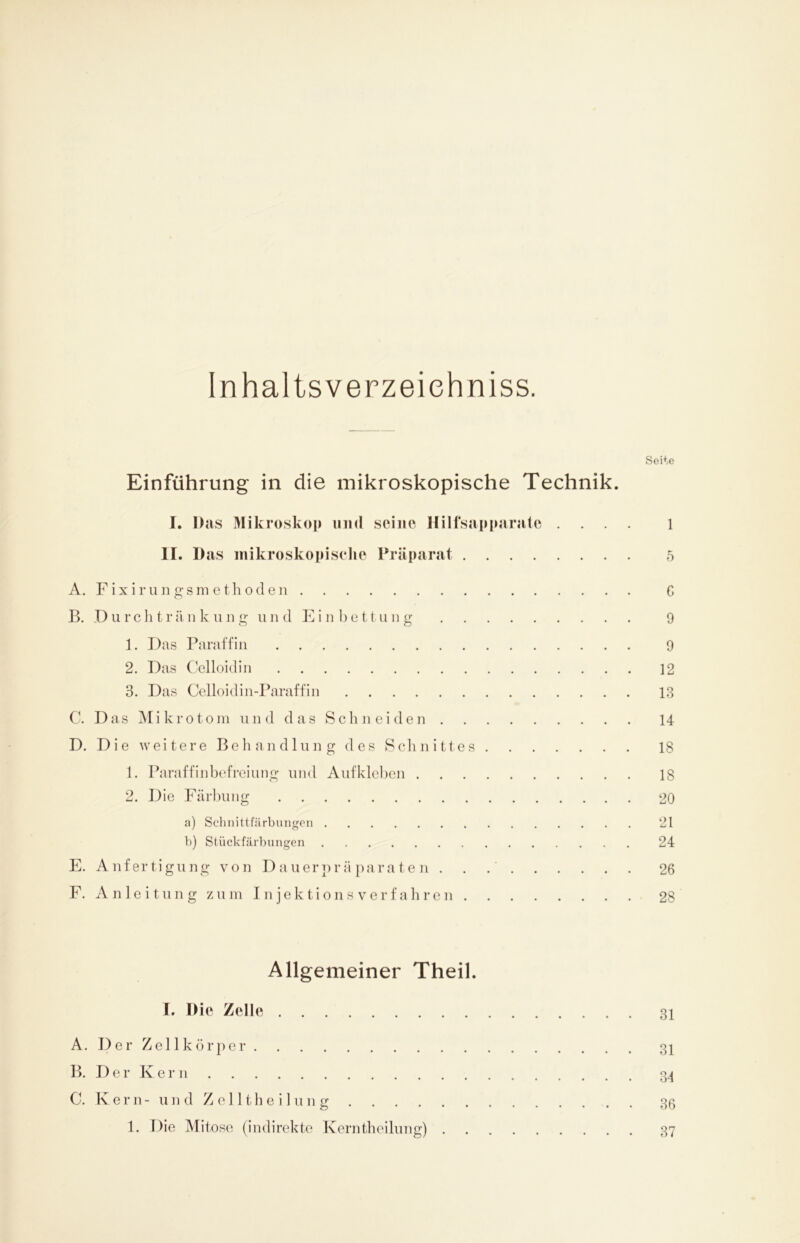 Inhaltsverzeiehniss. Seite Einführung in die mikroskopische Technik. I. Das Mikroskop und seine Hilfsapparatc .... 1 II. Das mikroskopische Präparat 5 A. Fixirungsmethoden 6 B. Durchtränkung und Einbettung 9 1. Das Paraffin 9 2. Das Celloidin 12 3. Das Celloidin-Paraffin 13 C. Das Mikrotom und das Schneiden 14 D. Die weitere Behandlung des Schnittes 18 1. Paraffin befrei ung und Aufkleben 18 2. Die Färbung 20 a) Schnittfärbungen 21 b) Stückfärbungen 24 E. Anfertigung von Dauerpräparaten. . 26 F. Anleitung zum Injektionsverfahren 28 Allgemeiner Theil. I. Die Zelle 31 A. Der Zellkörper 31 B. Der Kern 34 C. Kern- und Zelltheilung 36