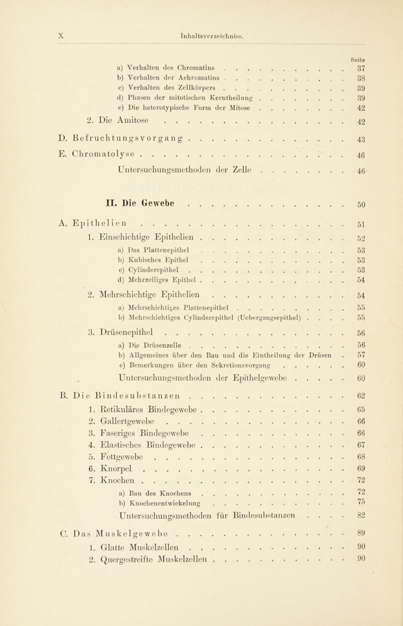 Seite a) Verhalten des Chroinatins 37 b) Verhalten der Achromatins 38 c) Verhalten des Zellkörpers 39 d) Phasen der mitotischen Kerntheilung 39 e) Die lieterotypische Form der Mitose 42 2. Die Amitose 42 D. Befruchtungsvorgang 43 E. Chromatolyse 46 Untersuchungsmethoden der Zelle 46- II. Die Gewebe 50 A. Epithel i en 51 1. Einschichtige Epithelien 52 a) Das Plattenepithel 53 b) Kubisches Epithel 53 c) Cylinderepithel 53 d) Mehrzeiliges Epithel 54 2. Mehrschichtige Epithelien 54 a) Mehrschichtiges Plattenepithel 55 b) Mehrschichtiges Cylinderepithel (Uebcrgangsepithel) .... 55 3. Drüsenepithel 56 a) Die Drüsen zelle 56 b) Allgemeines über den Bau und die Eintheilung der Drüsen . 57 c) Bemerkungen über den Sekretionsvorgang 60 Untersuchungsmethoden der Epithelgewebe 60 B. Die Bindesubstanzen 62 1. Retikuläres Bindegewebe 65 2. Gallertgewebe 66 3. Faseriges Bindegewebe 66 4. Elastisches Bindegewebe 67 5. Fettgewebe 68 6. Knorpel 69 7. Knochen 72 a) Bau des Knochens 72 b) Knochenentwickelung 75 Untersuchungsmethoden für Bindesubstanzen .... 82 C. Das Muskelgewebe 89 1. Glatte Muskelzellen 90 2. Quergestreifte Muskelzellen 90