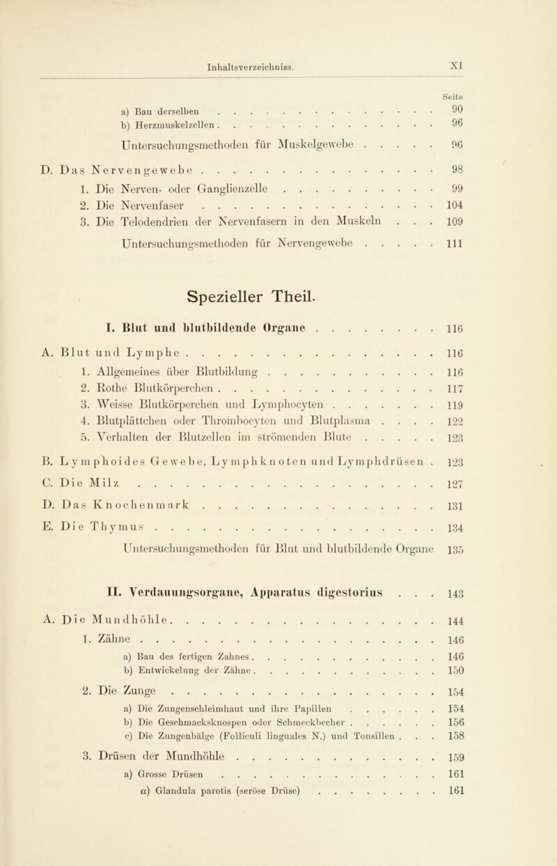 Seite a) Bau derselben 90 b) Herzmuskelzellen 96 Untersuchungsniethoden für Muskelgewebe 96 D. Das Nervengewebe 98 1. Die Nerven- oder Ganglienzelle 99 2. Die Nervenfaser 104 3. Die Telodendrien der Nervenfasern in den Muskeln ... 109 Untersuchungsmethoden für Nervengewebe 111 Spezieller Theil. I. Blut und blutbildende Organe 116 A. Blut und Lymphe 116 1. Allgemeines über Blutbildung 116 2. Rothe Blutkörperchen 117 3. Weisse Blutkörperchen und Lymphocyten 119 4. Blutplättchen oder Thromhocyten und Blutplasma .... 122 5. Verhalten der Blutzellen im strömenden Blute 123 B. L ymphoides Gewebe, Ly mphkn oten und Lymphdrüsen . 123 C. Die Milz 127 D. Das Knochenmark 181 E. Die Thymus 134 Untersuchungsmethoden für Blut und blutbildende Organe 135 II. Verdauungsorgane, Apparatus digestorius ... 143 A. D i e M un dh öhl e 144 1. Zähne 146 a) Bau des fertigen Zahnes 146 b) Entwickelung der Zähne 150 2. Die Zunge 154 a) Die Zungensclileimbaut und ihre Papillen 154 b) Die Geschmacksknospen oder Schmeckbecher 156 c) Die Zungenbälge (Folliculi linguales N.) und Tonsillen . . . 158 3. Drüsen der Mundhöhle 159 a) Grosse Drüsen 161 a) Glandula parotis (seröse Drüse) 161