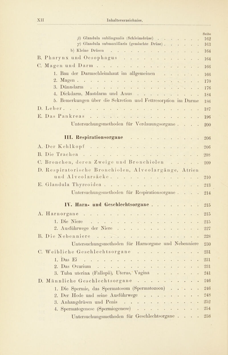 Seite ß) Glandula sublingualis (Schleimdrüse) 102 y) Glandula submaxillaris (gemischte Drüse) ]03 b) Kleine Drüsen 104 B. Pharynx und Oesophagus 104 C. Magen und Darm 100 1. Bau der Darm Schleimhaut im allgemeinen 100 2. Magen 170 3. Dünndarm 170 4. Dickdarm, Mastdarm und Anus 184 5. Bemerkungen über die Sekretion und Fettresorption im Darme 180 D. Leb er 187 E. Das Pankreas 190 Untersuchungsmethoden für Verdauungsorgane .... 200 ILI. Respirationsorgane 206 A. -Der Kehlkopf 206 B. Die Trachea 208 C. Bronchen, deren Zweige und Bronchiolen 209 D. Respiratorische Bronchiolen, Alveolargänge, Atrien und Alveolarsäcke 210 E. Glandula Thyreoidea 213 Untersuchungsmethoden für Respirationsorgane .... 214 IV. Harn- und Geschlechtsorgane 215 A. Harnorgane 215 1. Die Niere 215 2. Ausführwege der Niere 227 B. Die Nebenniere 228 Untersuchungsmethoden für Harnorgane und Nebenniere 230 C. Weibliche Geschlechtsorgane 231 1. Das Ei 231 2. Das Ovarium 231 3. Tuba uterina (Fallopii), Uterus, Vagina 241 D. M ä n n 1 i c h e G e s c h 1 e c h t s o r g a n e 246 1. Die Spermie, das Spermatosom (Spermatozoon) 246 2. Der Hode und seine Ausführwege 248 3. Anhangdrüsen und Penis 252 4. Spermatogenese (Spermiogenese) 254 Untersuchungsmethoden für Geschlechtsorgane .... 258