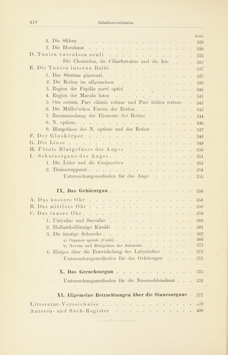 1. Die Sklera 2. Die Hornhaut D. Tunica vasculosa oculi Die Chorioidea, die Ciliarfortsätze und die Iris E. Die Tunica interna Bulbi 1. Das Stratum pigmenti 2. Die Retina im allgemeinen o F. G. H. I. 3. Region der Papilla nervi optici 4. Region der Macula lutea 5. Ora serrata, Pars ciliaris retinae und Pars 6. Die Müllersehen Fasern der Retina . 7. Zusammenhang der Elemente der Retina 8. N. opticus 9. Blutgefässe des N. opticus und der Retina Der Glaskörper Die Linse Fötale Blutgefässe des Auges Schutzorgane des Auges. . . . , 1. Die Lider und die Conjunctiva 2. Thränenapparat Untersuchungsmethoden für das Auge iridica retinae Seite 329 330 333 333 337 337 338 340 341 343 343 344 346 347 348 349 350 351 351 354 355 IX. Das Gehörorgan 356 A. D as äussere Ohr 356 B. Das mittlereOhr 358 C. Das innere Ohr 359 1. Utriculus und Sacculus 360 2. Halbzirkelförmige Kanäle 361 3. Die häutige Schnecke 362 a) Organon spirale (Cortii) 366 b) Nerven und Blutgefässe der Schnecke 371 4. Einiges über die Entwickelung des Labyrinthes 373 Untersuchungsmethoden für das Gehörorgan .... 373 X. Das Geruchsorgan Untersuchungsmethoden für die Nasenschleimhaut . . O 375 376 XI. Allgemeine Betrachtungen über die Sinnesorgane Litteratur - Verzeichniss Autoren- und Sach-Register