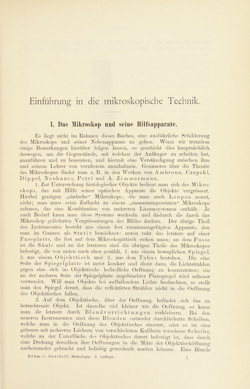 Einführung in die mikroskopische Technik. I. Das Mikroskop und seine Hilfsapparate. Es liegt nicht im Rahmen dieses Buches, eine ausführliche Schilderung des Mikroskops und seiner Nebenapparate zu geben. Wenn wir trotzdem einige Bemerkungen hierüber folgen lassen, so geschieht dies hauptsächlich deswegen, um die Gegenstände, mit welchen der Anfänger zu arbeiten hat, anzuführen und zu benennen, und hiermit eine Verständigung zwischen ihm und seinem Lehrer von vornherein anzubahnen. Genaueres über die Theorie des Mikroskopes findet man z. B. in den Werken von Ambronn, Czapski, Dippel, Neuhauss, Petri und A. Zimmermann. 1. Zur Untersuchung histologischer Objekte bedient man sich des Mikro- skops, das mit Hilfe seiner optischen Apparate die Objekte vergrössert. Hierbei genügen „einfache“ Mikroskope, die man auch Loupen nennt, nicht; man muss seine Zuflucht zu einem „zusammengesetzten“ Mikroskope nehmen, das eine Kombination von mehreren Linsensystemen enthält. Je nach Bedarf kann man diese Systeme wechseln und dadurch die durch das Mikroskop gelieferten Vergrösserungen des Bildes ändern. Der übrige Theil des Instrumentes besteht aus einem fest zusammen gefügten Apparate, den man im Ganzen als Stativ bezeichnet: unten ruht das letztere auf einer Fussplatte, die fest auf dem Mikroskopirtisch stehen muss; an dem Fusse ist die Säule und an der letzteren sind die übrigen Theile des Mikroskopes befestigt, die von unten nach oben gezählt, 1. aus einem beweglichen Spiegel, 2. aus einem Objekttisch und 3. aus dem Tubus bestehen. Die eine Seite der Spiegelplatte ist meist konkav und dient dazu, die Lichtstrahlen gegen eine sich im Objekttische befindliche Oeffnung zu konzentriren; ein an der anderen Seite der Spiegelplatte angebrachter Planspiegel wird seltener verwendet. Will man Objekte bei auffallendem Lichte beobachten, so stellt man den Spiegel derart, dass die reflektirten Strahlen nicht in die Oeffnung des Objekttisches fallen. 2. Auf dem Objekttische, über der Oeffnung, befindet sich das zu betrachtende Objekt. Ist dasselbe viel kleiner wie die Oeffnung, so kann man die letztere durch Blendvorrichtungen verkleinern. Bei den neueren Instrumenten sind diese Blenden entweder durchlöcherte Scheiben, welche man in die Oeffnung des Objekttisches einsetzt, oder es ist eine grössere mit mehreren Löchern von verschiedenen Kalibern versehene Scheibe, welche an der Unterfläche des Objekttisches derart befestigt ist, dass durch eine Drehung derselben ihre Oeffnungen in die Mitte der Objekttischöffnung nacheinander gebracht und beliebig gewechselt werden können. Eine Blende Bölim-v. David off, Histologie. 3. Auflage.