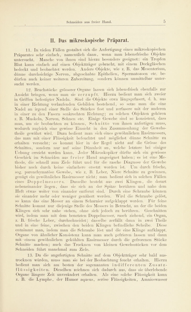 II. Das mikroskopische Präparat. 11. In vielen Fällen gestaltet sich die Anfertigung eines mikroskopischen Präparates sehr einfach, namentlich dann, wenn man lebensfrische Objekte untersucht. Manche von ihnen sind hierzu besonders geeignet: ein kröpfen Blut kann einfach auf einen Objektträger gebracht, mit einem Deckgläschen bedeckt und beobachtet werden. Andere Objekte, wie z. B. das Mesenterium, dünne durchsichtige Nerven, abgeschabte Epithelien, Spermatozoen etc. be- dürfen auch keiner weiteren Zubereitung, sondern können unmittelbar unter- sucht werden. 12. Bruchstücke grösserer Organe lassen sich lebensfrisch ebenfalls zur O O Ansicht bringen, wenn man sie zerzupft. Hierzu bedient man sicli zweier in Griffen befestigter Nadeln. Sind die Objekte etwa längsgefasert, d. h. aus in einer Richtung verlaufenden Gebilden bestehend, so setze man die eine Nadel an irgend einer Stelle des Stückes fest und zerfasere mit der anderen in einer zu den Fasern senkrechten Richtung; zu solchen Objekten gehören z. B. Muskeln, Nerven, Sehnen etc. Einige Gewebe sind so konsistent, dass man, um sie beobachten zu können, Schnitte von ihnen anfertigen muss, wodurch zugleich eine gewisse Einsicht in den Zusammenhang der Gewebs- theile gewährt wird. Dazu bedient man sich eines gewöhnlichen Rasirmessers, das man mit einer Flüssigkeit befeuchtet und möglichst dünne Schnitte zu erhalten versucht; es kommt hier in der Regel nicht auf die Grösse des Schnittes, sondern nur auf seine Dünnheit an, welche letztere bei einiger Uebung erreicht werden kann. Jeder Mikroskopiker dürfte sich ein gewisses Geschick im Schneiden aus freier Hand angeeignet haben; es ist eine Me- thode, die schnell zum Ziele führt und für die rasche Diagnose der Gewebe bisher noch durch keine einfachere ersetzt worden ist. Um durch frische, sog. parenchymatöse Gewebe, wie z. B. Leber, Niere Schnitte zu gewinnen, genügt ein gewöhnliches Rasirmesser nicht; man bedient sich in solchen Fällen eines Doppelmessers. Dasselbe besteht aus zwei Klingen, die derart nebeneinander liegen, dass sie sich an der Spitze berühren und nahe dem Heft etwas weiter von einander entfernt sind. Durch eine Schraube können sie einander mehr oder weniger genähert werden. Wird die Schraube gelöst, so kann das eine Messer an einem Scharnier aufgeklappt werden. Für feine Schnitte kommt nur diejenige Stelle des Messers in Betracht, an der die beiden Klingen sich sehr nahe stehen, ohne sich jedoch zu berühren. Geschnitten wird, indem man mit dem benetzten Doppelmesser, rasch ziehend, ein Organ, z. B. frische Leber, durchsclmeidet; dasselbe zerfällt dann in zwei Theile und in eine feine, zwischen den beiden Klingen befindliche Scheibe. Diese entnimmt man, indem man die Schraube löst und die eine Klinge aufklappt. Organe von ähnlicher Konsistenz kann man auch gefrieren lassen und dann mit einem gewöhnlichen gekühlten Rasirmesser durch die gefrorenen Stücke Schnitte machen; auch das Trocknen von kleinen Gewebsstiicken vor dem Schneiden führt manchmal zum Ziele. 13. Da die angefertigten Schnitte auf dem Objektträger sehr bald aus- trocknen würden, muss man sie bei der Beobachtung feucht erhalten. Hierzu bedient man sich am besten der sogenannten indifferenten Zusatz- flüssigkeiten. Dieselben zeichnen sich dadurch aus, dass sie überlebende Organe längere Zeit unverändert erhalten. Als eine solche Flüssigkeit kann z. B. die Lymphe, der Humor aqueus, seröse Flüssigkeiten, Amnioswasser