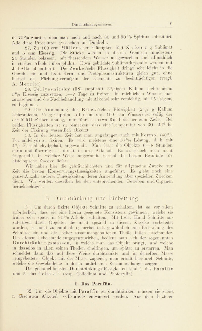Duichtränkungsrnassen. in 70° o Spiritus, dem man nach und nach 80 und 90°/o Spiritus substituirt. Alle diese Proceduren geschehen im Dunkeln. o 27. Zu 100 ccm MüHerrscher Flüssigkeit fügt Zenker 5 g Sublimat und 5 ccm Eisessig. Die Stücke werden in diesem Gemisch mindestens 24 Stunden belassen, mit fliessendem Wasser ausgewaschen und allmählich in starken Alkohol übergeführt. Etwa gebildete Sublimatkrystalle werden mit Jod-Alkohol entfernt. Die Zenker’sche Flüssigkeit dringt sehr leicht in die Gewebe ein und fixirt Kern- und Protoplasmastrukturen gleich gut, ohne hierbei das Färbungsvermögen der Elemente zu beeinträchtigen (vergl. A. Mercier). 28. Tellvesniczky (1)8) empfiehlt 3°/oigem Kalium bichromicum 5°/o Eisessig zuzusetzen, 1—2 Tage zu fixiren, in reichlichem Wasser aus- zuwaschen und die Nachbehandlung mit Alkohol sehr vorsichtig, mit 15°/oigem, zu beginnen. 29. Die Anwendung der Erlicki’schen Flüssigkeit (2 1 {2 g Kalium bichromicum, 1 2 g Cuprum sulfuricum und 100 ccm Wasser) ist völlig der der Müller’sehen analog, nur führt sie etwa 3 mal rascher zum Ziele. Bei beiden Flüssigkeiten ist zu bemerken, dass eine Temperatur von 30 —40° die Zeit der Fixirung wesentlich abkürzt. 30. I11 der letzten Zeit hat man angefangen auch mit Formol (40° 0 Formaldehyd) zu fixiren. Es wird meistens eine lU°/o Lösung, d. h. mit 4°/o Formaldehydgehalt, angewandt. Man lässt die Objekte 6—8 Stunden darin und überträgt sie direkt in abs. Alkohol. Es ist jedoch noch nicht festgestellt, in welcher Weise angewandt Formol die besten Resultate für histologische Zwecke liefert. Wir haben hier die gebräuchlichsten und für allgemeine Zwecke zur Zeit die besten Konservirungsflüssigkeiten angeführt. Es giebt noch eine ganze Anzahl anderer Flüssigkeiten, deren Anwendung aber speziellen Zwecken dient. Wir werden dieselben bei den entsprechenden Geweben und Organen berücksichtigen. B. Durch tränk u ne und Einbettung. 31. Um durch fixirte Objekte Schnitte zu erhalten, ist es vor allem erforderlich, dass sie eine hierzu geeignete Konsistenz gewinnen, welche sie früher oder später in 90°/o Alkohol erhalten. Mit freier Hand Schnitte an- zufertigen durch Objekte, die nicht speziell zu diesem Zwecke vorbereitet wurden, ist nicht zu empfehlen; hierbei tritt gewöhnlich eine Bröckelung des Schnittes ein und die locker zusammengehaltenen Theile fallen auseinander. Um diesem Uebelstande entgegenzuwirken, bedient man sich der sogenannten Durch tränkungsmassen, in welche man das Objekt bringt, und welche in dasselbe in allen seinen Theilen eindringen, um später zu erstarren. Man schneidet dann das auf diese Weise durchtränkte und in derselben Masse „eingebettete“ Objekt mit der Masse zugleich; man erhält hierdurch Schnitte, welche die Gewebstheile in ihrem natürlichen Zusammenhänge zeigen. Die gebräuchlichsten Durchtränkungsflüssigkeiten sind 1. das Paraffin und 2. das Celloidin (resp. Collodium und Photoxylin). 1. Das Paraffin. 32. Um die Objekte mit Paraffin zu durchtränken, müssen sie zuerst n absolutem Alkohol vollständig entwässert werden. Aus dem letzteren