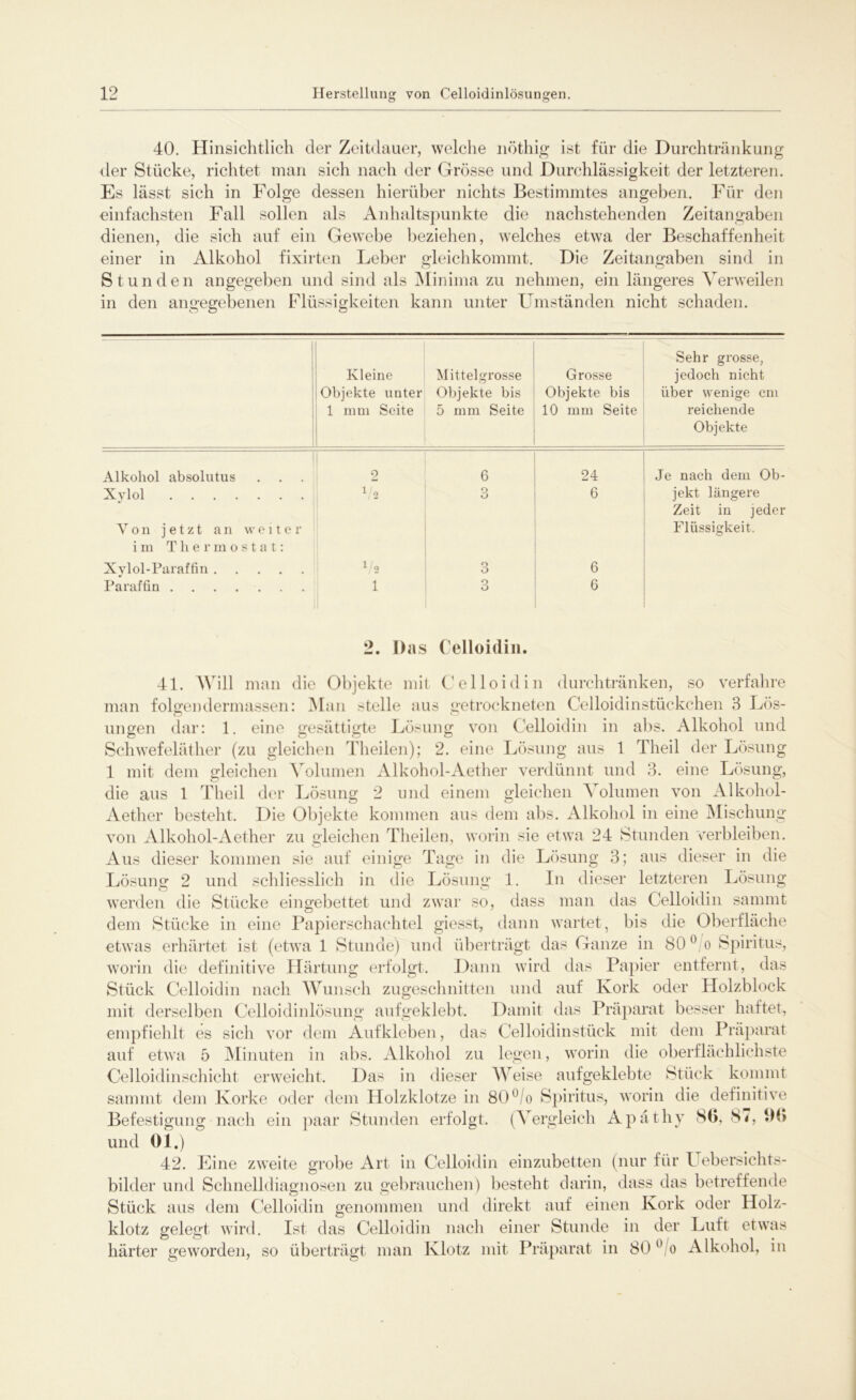 40. Hinsichtlich der Zeitdauer, welche nöthig ist für die Durchtränkung der Stücke, richtet man sich nach der Grösse und Durchlässigkeit der letzteren. Es lässt sich in Folge dessen hierüber nichts Bestimmtes angeben. Für den einfachsten Fall sollen als Anhaltspunkte die nachstehenden Zeitangaben dienen, die sich auf ein Gewebe beziehen, welches etwa der Beschaffenheit einer in Alkohol fixirten Leber gleichkommt. Die Zeitangaben sind in Stunden angegeben und sind als Minima zu nehmen, ein längeres Verweilen in den angegebenen Flüssigkeiten kann unter Umständen nicht schaden. Kleine Objekte unter 1 mm Seite Mittelgrosse Objekte bis 5 mm Seite Grosse Objekte bis 10 mm Seite Sehr grosse, jedoch nicht über wenige cm reichende Objekte Alkohol absolutus 2 6 24 Je nach dem Ob- Xvlol V 2 3 6 jekt längere Zeit in jeder Von jetzt an weiter Flüssigkeit. im Thermostat: Xylol-Paraffin l/2 o O 6 Paraffin 1 o O 6 2. Das Celloidin. 41. Will man die Objekte mit Celloidin durchtränken, so verfahre man folgen dermassen: Man stelle aus getrockneten Celloidinstückchen 3 Lös- ungen dar: 1. eine gesättigte Lösung von Celloidin in abs. Alkohol und Schwefeläther (zu gleichen Theilen); 2. eine Lösung aus 1 Theil der Lösung 1 mit dem gleichen Volumen Alkohol-Aether verdünnt und 3. eine Lösung, die aus 1 Theil der Lösung 2 und einem gleichen Volumen von Alkohol- Aether besteht. Die Objekte kommen aus dem abs. Alkohol in eine Mischung von Alkohol-Aether zu gleichen Theilen, worin sie etwa 24 Stunden verbleiben. Aus dieser kommen sie auf einige Tage in die Lösung 3; aus dieser in die Lösung 2 und schliesslich in die Lösung 1. ln dieser letzteren Lösung werden die Stücke eingebettet und zwar so, dass man das Celloidin sammt dem Stücke in eine Papierschachtel giesst, dann wartet, bis die Oberfläche etwas erhärtet ist (etwa 1 Stunde) und überträgt das Ganze in 80 0 o Spiritus, worin die definitive Härtung erfolgt. Dann wird das Papier entfernt, das Stück Celloidin nach Wunsch zugeschnitten und auf Kork oder Holzblock mit derselben Celloidinlösung aufgeklebt. Damit das Präparat besser haftet, empfiehlt es sich vor dem Aufkleben, das Celloidin stück mit dem Präparat auf etwa 5 Minuten in abs. Alkohol zu legen, worin die oberflächlichste Celloidin Schicht erweicht. Das in dieser Weise aufgeklebte Stück kommt sammt dem Korke oder dem Holzklotze in 80°/o Spiritus, worin die definitive Befestigung nach ein paar Stunden erfolgt. (Vergleich Apäthy 8b, 87, 9b und 01.) 42. Eine zweite grobe Art in Celloidin einzubetten (nur für Uebersichts- bilder und Schnelldiagnosen zu gebrauchen) besteht darin, dass das betreffende Stück aus dem Celloidin genommen und direkt auf einen Kork oder Holz- klotz gelegt wird. Ist das Celloidin nach einer Stunde in der Luft etwas härter geworden, so überträgt man Klotz mit Präparat in 80 0 o Alkohol, in